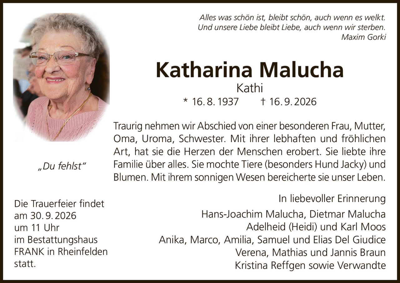 <p><i>Alles was schön ist, bleibt schön, auch wenn es welkt.<br>Und unsere Liebe bleibt Liebe, auch wenn wir sterben.<br>Maxim Gorki</i></p>

<p><strong>Katharina Malucha Kathi</strong><br>* 16. 8. 1937 † 16. 9. 2026</p>

<p>Traurig nehmen wir Abschied von einer besonderen Frau, Mutter, Oma, Uroma, Schwester. Mit ihrer lebhaften und fröhlichen Art, hat sie die Herzen der Menschen erobert. Sie liebte ihre Familie über alles. Sie mochte Tiere (besonders Hund Jacky) und Blumen. Mit ihrem sonnigen Wesen bereicherte sie unser Leben.</p>

<p>In liebevoller Erinnerung<br>Hans-Joachim Malucha, Dietmar Malucha<br>Adelheid (Heidi) und Karl Moos<br>Anika, Marco, Amilia, Samuel und Elias Del Giudice<br>Verena, Mathias und Jannis Braun<br>Kristina Reffgen sowie Verwandte</p>

<p><i>„Du fehlst"</i></p>

<p>Die Trauerfeier findet<br>am 30. 9. 2026<br>um 11 Uhr<br>im Bestattungshaus FRANK in Rheinfelden<br>statt.</p>
