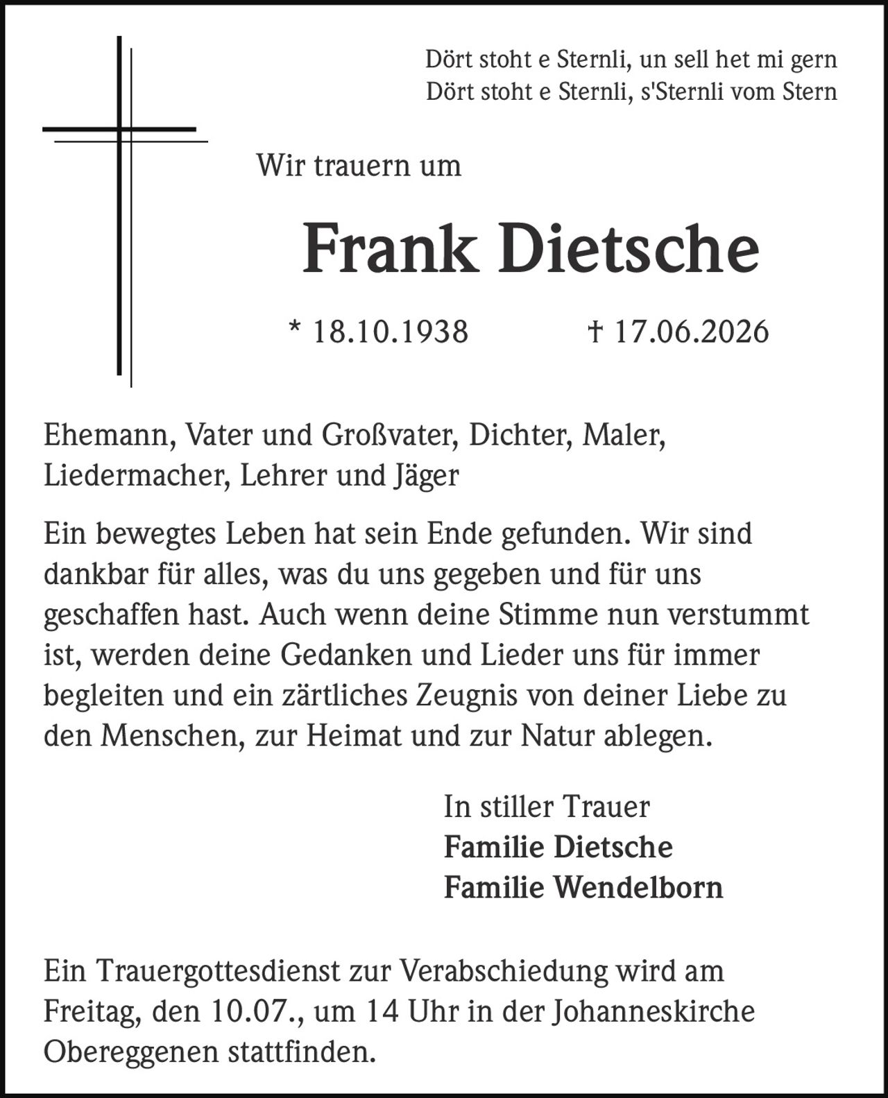 <p>Dört stoht e Sternli, un sell het mi gern<br>Dört stoht e Sternli, s'Sternli vom Stern</p><p>Wir trauern um</p><p><strong>Frank Dietsche</strong><br>* 18.10.1938 † 17.06.2026</p><p>Ehemann, Vater und Großvater, Dichter, Maler, Liedermacher, Lehrer und Jäger</p><p>Ein bewegtes Leben hat sein Ende gefunden. Wir sind dankbar für alles, was du uns gegeben und für uns geschaffen hast. Auch wenn deine Stimme nun verstummt ist, werden deine Gedanken und Lieder uns für immer begleiten und ein zärtliches Zeugnis von deiner Liebe zu den Menschen, zur Heimat und zur Natur ablegen.</p><p>In stiller Trauer<br><strong>Familie Dietsche</strong><br><strong>Familie Wendelborn</strong></p><p>Ein Trauergottesdienst zur Verabschiedung wird am Freitag, den 10.07., um 14 Uhr in der Johanneskirche Obereggenen stattfinden.</p>