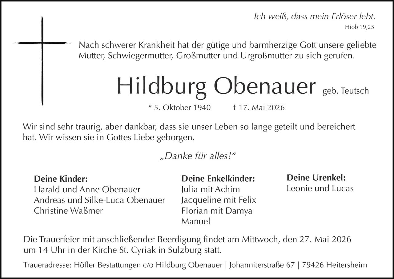 <p><i>Ich weiß, dass mein Erlöser lebt.</i><br>Hiob 19,25</p><p>Nach schwerer Krankheit hat der gütige und barmherzige Gott unsere geliebte<br>Mutter, Schwiegermutter, Großmutter und Urgroßmutter zu sich gerufen.</p><p><strong>Hildburg Obenauer</strong> geb. Teutsch<br>* 5. Oktober 1940 † 17. Mai 2026</p><p>Wir sind sehr traurig, aber dankbar, dass sie unser Leben so lange geteilt und bereichert<br>hat. Wir wissen sie in Gottes Liebe geborgen.</p><p><i>„Danke für alles!“</i></p><p><strong>Deine Kinder:</strong><br>Harald und Anne Obenauer<br>Andreas und Silke-Luca Obenauer<br>Christine Waßmer</p><p><strong>Deine Enkelkinder:</strong><br>Julia mit Achim<br>Jacqueline mit Felix<br>Florian mit Damya<br>Manuel</p><p><strong>Deine Urenkel:</strong><br>Leonie und Lucas</p><p>Die Trauerfeier mit anschließender Beerdigung findet am Mittwoch, den 27. Mai 2026<br>um 14 Uhr in der Kirche St. Cyriak in Sulzburg statt.</p><p>Traueradresse: Höfler Bestattungen c/o Hildburg Obenauer | Johanniterstraße 67 | 79426 Heitersheim</p>