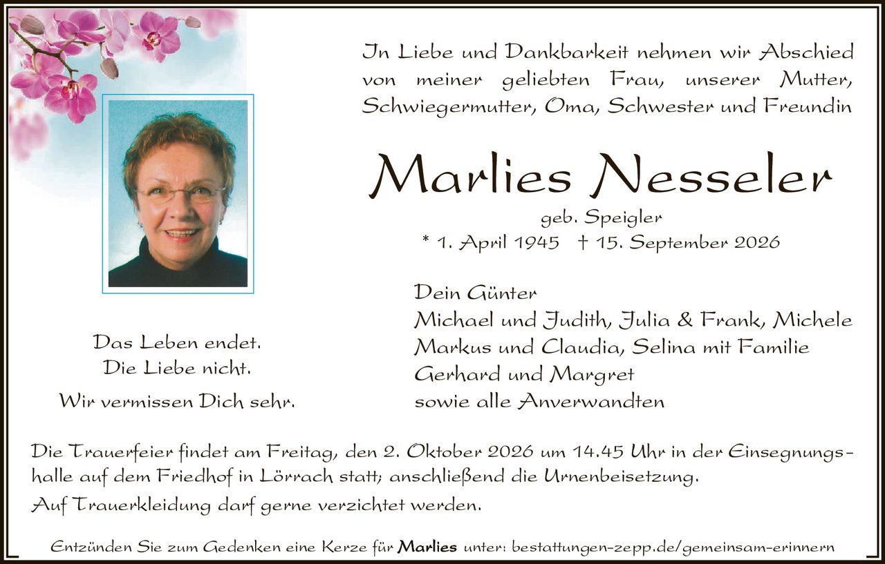 <p>In Liebe und Dankbarkeit nehmen wir Abschied von meiner geliebten Frau, unserer Mutter, Schwiegermutter, Oma, Schwester und Freundin</p>

<p><strong>Marlies Nesseler</strong><br/>geb. Speigler<br/>* 1. April 1945 † 15. September 2026</p>

<p>Das Leben endet.<br/>Die Liebe nicht.<br/>Wir vermissen Dich sehr.</p>

<p><strong>Dein Günter</strong><br/>Michael und Judith, Julia &amp; Frank, Michele<br/>Markus und Claudia, Selina mit Familie<br/>Gerhard und Margret<br/>sowie alle Anverwandten</p>

<p>Die Trauerfeier findet am Freitag, den 2. Oktober 2026 um 14.45 Uhr in der Einsegnungshalle auf dem Friedhof in Lörrach statt; anschließend die Urnenbeisetzung.</p>

<p>Auf Trauerkleidung darf gerne verzichtet werden.</p>

<p>Entzünden Sie zum Gedenken eine Kerze für unter: bestattungen-zepp.de/gemeinsam-erinnern</p>