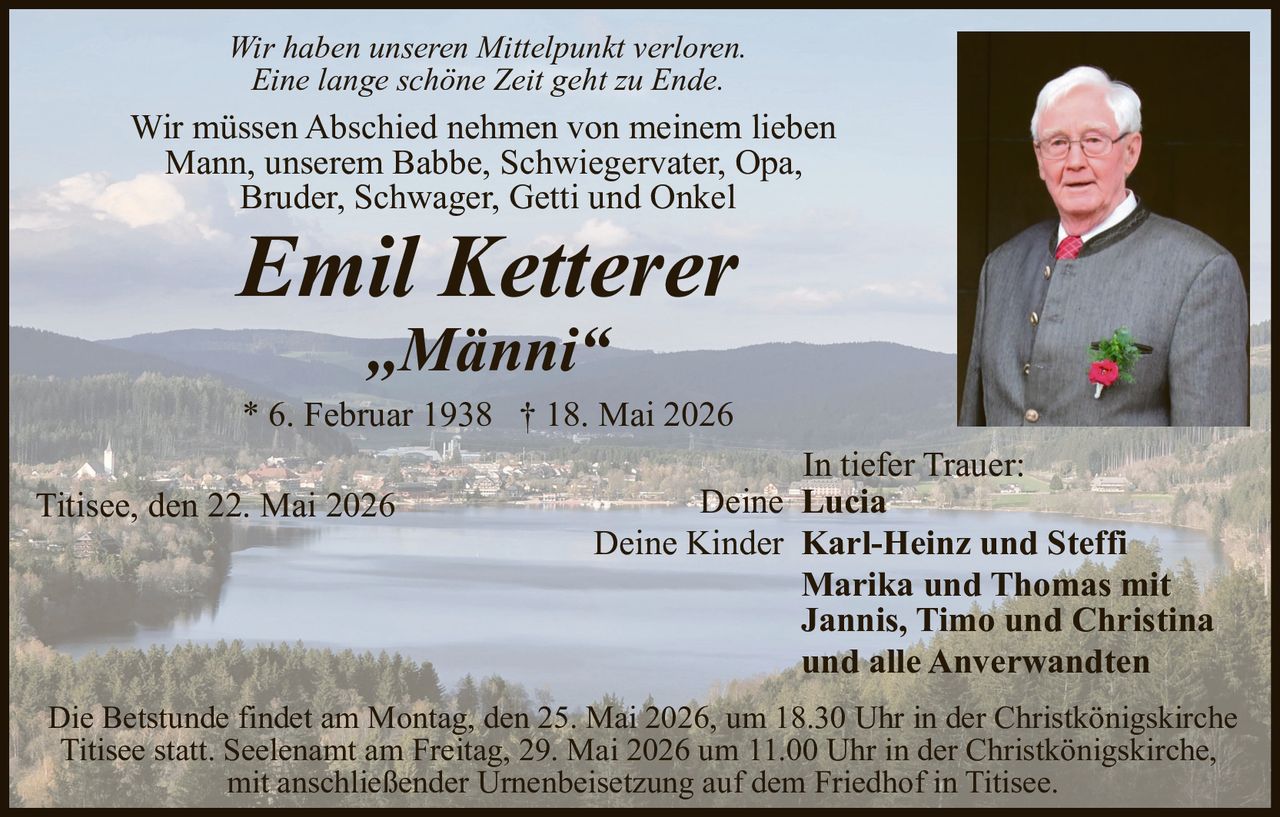<p>Wir haben unseren Mittelpunkt verloren.<br>Eine lange schöne Zeit geht zu Ende.</p><p>Wir müssen Abschied nehmen von meinem lieben<br>Mann, unserem Babbe, Schwiegervater, Opa,<br>Bruder, Schwager, Getti und Onkel</p><p><strong>Emil Ketterer</strong><br>„Männi“</p><p>* 6. Februar 1938 † 18. Mai 2026</p><p>Titisee, den 22. Mai 2026</p><p>In tiefer Trauer:<br>Deine Lucia<br>Deine Kinder Karl-Heinz und Steffi<br>Marika und Thomas mit<br>Jannis, Timo und Christina<br>und alle Anverwandten</p><p>Die Betstunde findet am Montag, den 25. Mai 2026, um 18.30 Uhr in der Christkönigskirche<br>Titisee statt. Seelenamt am Freitag, 29. Mai 2026 um 11.00 Uhr in der Christkönigskirche,<br>mit anschließender Urnenbeisetzung auf dem Friedhof in Titisee.</p>