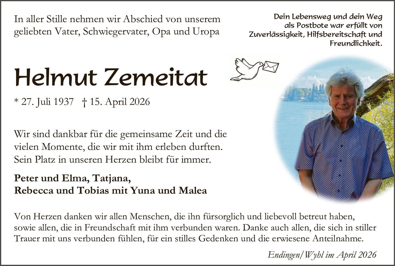 In aller Stille nehmen wir Abschied von unserem
geliebten Vater, Schwiegervater, Opa und Uropa

Dein Lebensweg und dein Weg
als Postbote war erfüllt von
Zuverlässigkeit, Hilfsbereitschaft und
Freundlichkeit.

Helmut Zemeitat
* 27. Juli 1937 † 15. April 2026
Wir sind dankbar für die gemeinsame Zeit und die
vielen Momente, die wir mit ihm erleben durften.
Sein Platz in unseren Herzen bleibt für immer.
Peter und Elma, Tatjana,
Rebecca und Tobias mit Yuna und Malea
Von Herzen danken wir allen Menschen, die ihn fürsorglich und liebevoll betreut haben,
sowie allen, die in Freundschaft mit ihm verbunden waren. Danke auch allen, die sich in stiller
Trauer mit uns verbunden fühlen, für ein stilles Gedenken und die erwiesene Anteilnahme.
Endingen/Wyhl im April 2026
