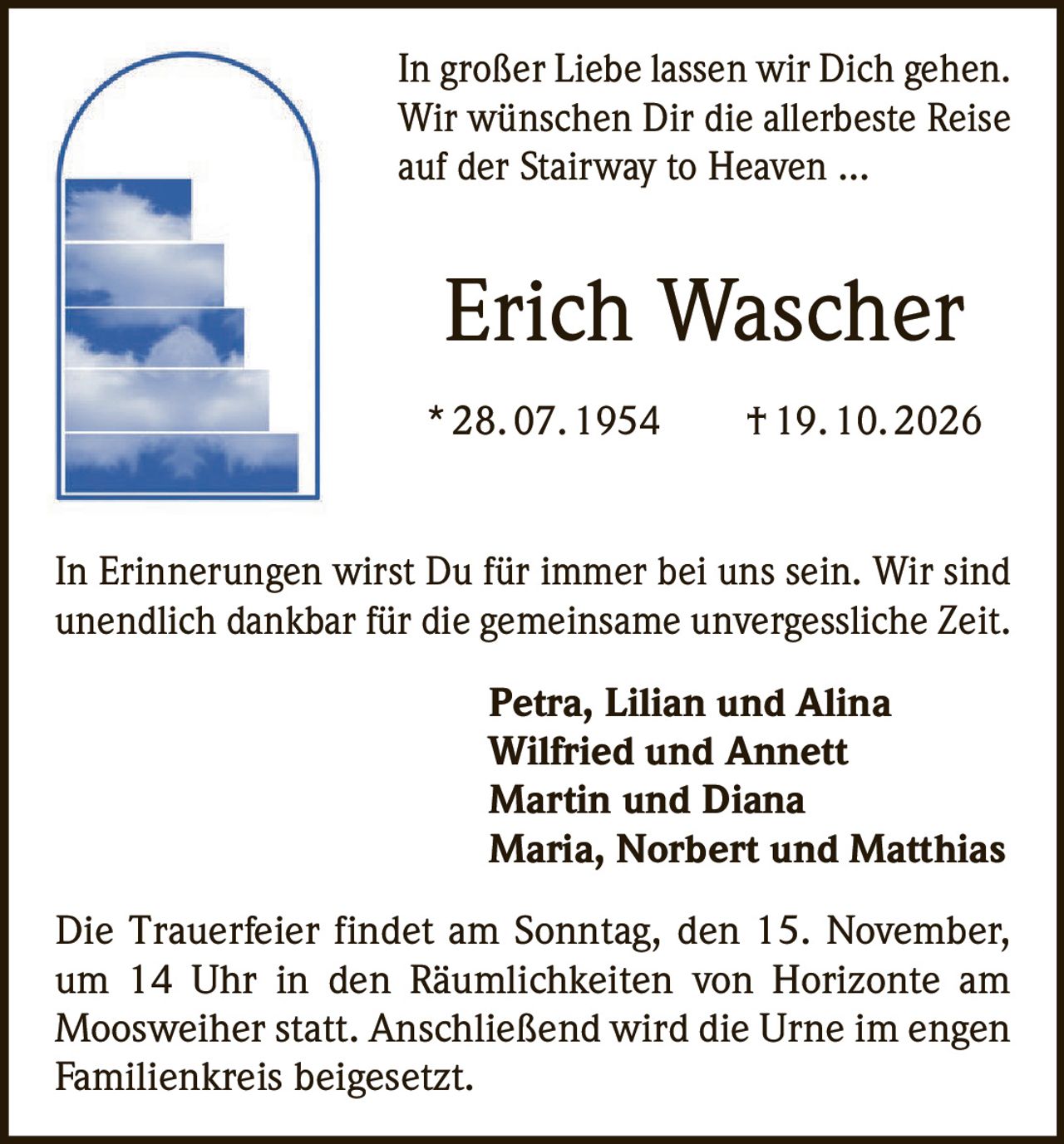 <p>In großer Liebe lassen wir Dich gehen. Wir wünschen Dir die allerbeste Reise auf der Stairway to Heaven …</p>

<p><strong>Erich Wascher</strong><br>
* 28. 07. 1954 † 19. 10. 2026</p>

<p>In Erinnerungen wirst Du für immer bei uns sein. Wir sind unendlich dankbar für die gemeinsame unvergessliche Zeit.</p>

<p><strong>Petra, Lilian und Alina<br>
Wilfried und Annett<br>
Martin und Diana<br>
Maria, Norbert und Matthias</strong></p>

<p>Die Trauerfeier findet am Sonntag, den 15. November, um 14 Uhr in den Räumlichkeiten von Horizonte am Moosweiher statt. Anschließend wird die Urne im engen Familienkreis beigesetzt.</p>