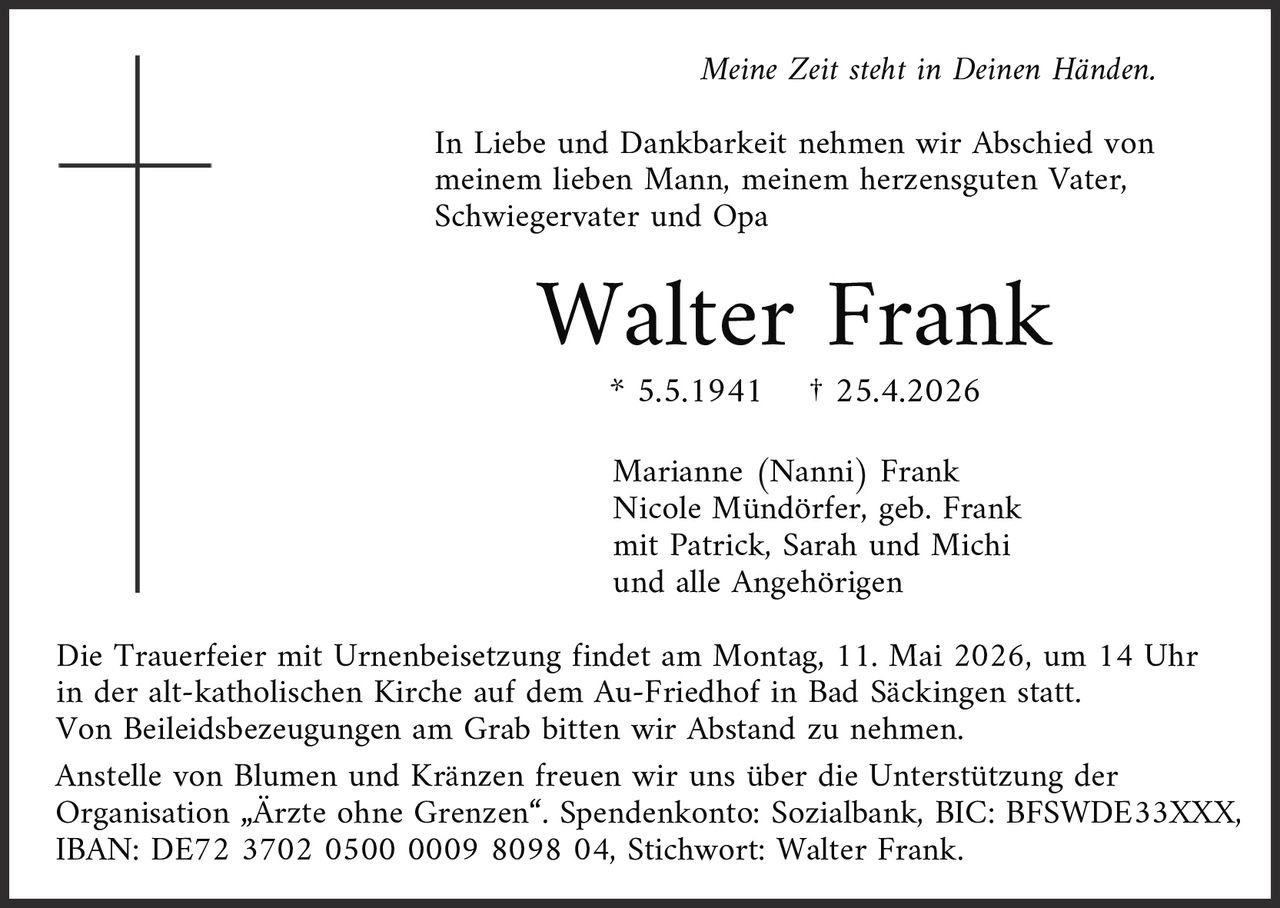 <p>Meine Zeit steht in Deinen Händen.</p><p>In Liebe und Dankbarkeit nehmen wir Abschied von meinem lieben Mann, meinem herzensguten Vater, Schwiegervater und Opa</p><p><strong>Walter Frank</strong></p><p>* 5.5.1941 † 25.4.2026</p><p>Marianne (Nanni) Frank<br>Nicole Mündörfer, geb. Frank<br>mit Patrick, Sarah und Michi<br>und alle Angehörigen</p><p>Die Trauerfeier mit Urnenbeisetzung findet am Montag, 11. Mai 2026, um 14 Uhr in der alt-katholischen Kirche auf dem Au-Friedhof in Bad Säckingen statt.<br>Von Beileidsbezeugungen am Grab bitten wir Abstand zu nehmen.</p><p>Anstelle von Blumen und Kränzen freuen wir uns über die Unterstützung der Organisation „Ärzte ohne Grenzen“. Spendenkonto: Sozialbank, BIC: BFSWDE33XXX, IBAN: DE72 3702 0500 0009 8098 04, Stichwort: Walter Frank.</p>