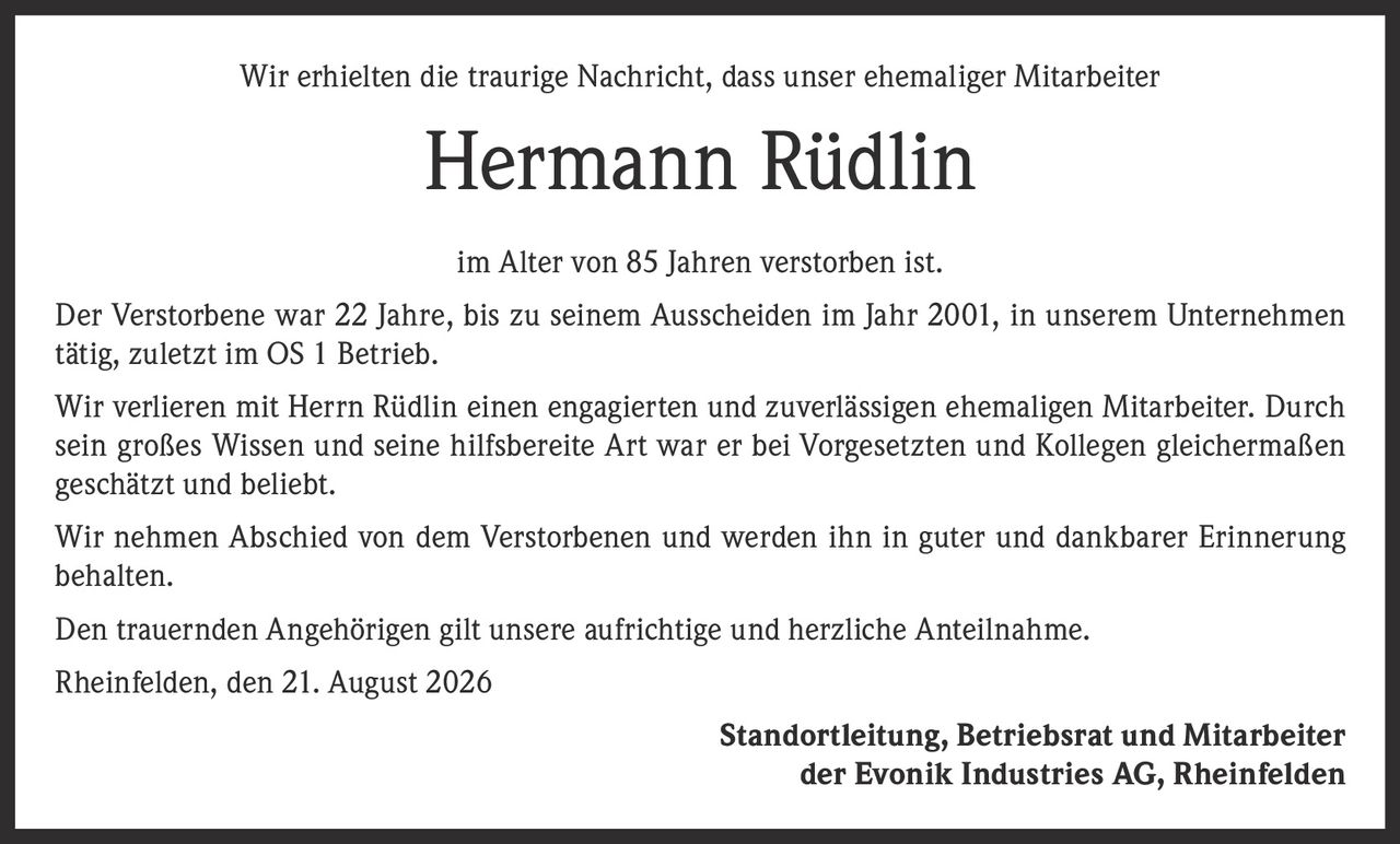 <p>Wir erhielten die traurige Nachricht, dass unser ehemaliger Mitarbeiter Hermann Rüdlin im Alter von 85 Jahren verstorben ist.</p>

<p>Der Verstorbene war 22 Jahre, bis zu seinem Ausscheiden im Jahr 2001, in unserem Unternehmen tätig, zuletzt im OS 1 Betrieb.</p>

<p>Wir verlieren mit Herrn Rüdlin einen engagierten und zuverlässigen ehemaligen Mitarbeiter. Durch sein großes Wissen und seine hilfsbereite Art war er bei Vorgesetzten und Kollegen gleichermaßen geschätzt und beliebt.</p>

<p>Wir nehmen Abschied von dem Verstorbenen und werden ihn in guter und dankbarer Erinnerung behalten.</p>

<p>Den trauernden Angehörigen gilt unsere aufrichtige und herzliche Anteilnahme.</p>

<p>Rheinfelden, den 21. August 2026</p>

<p><strong>Standortleitung, Betriebsrat und Mitarbeiter der Evonik Industries AG, Rheinfelden</strong></p>