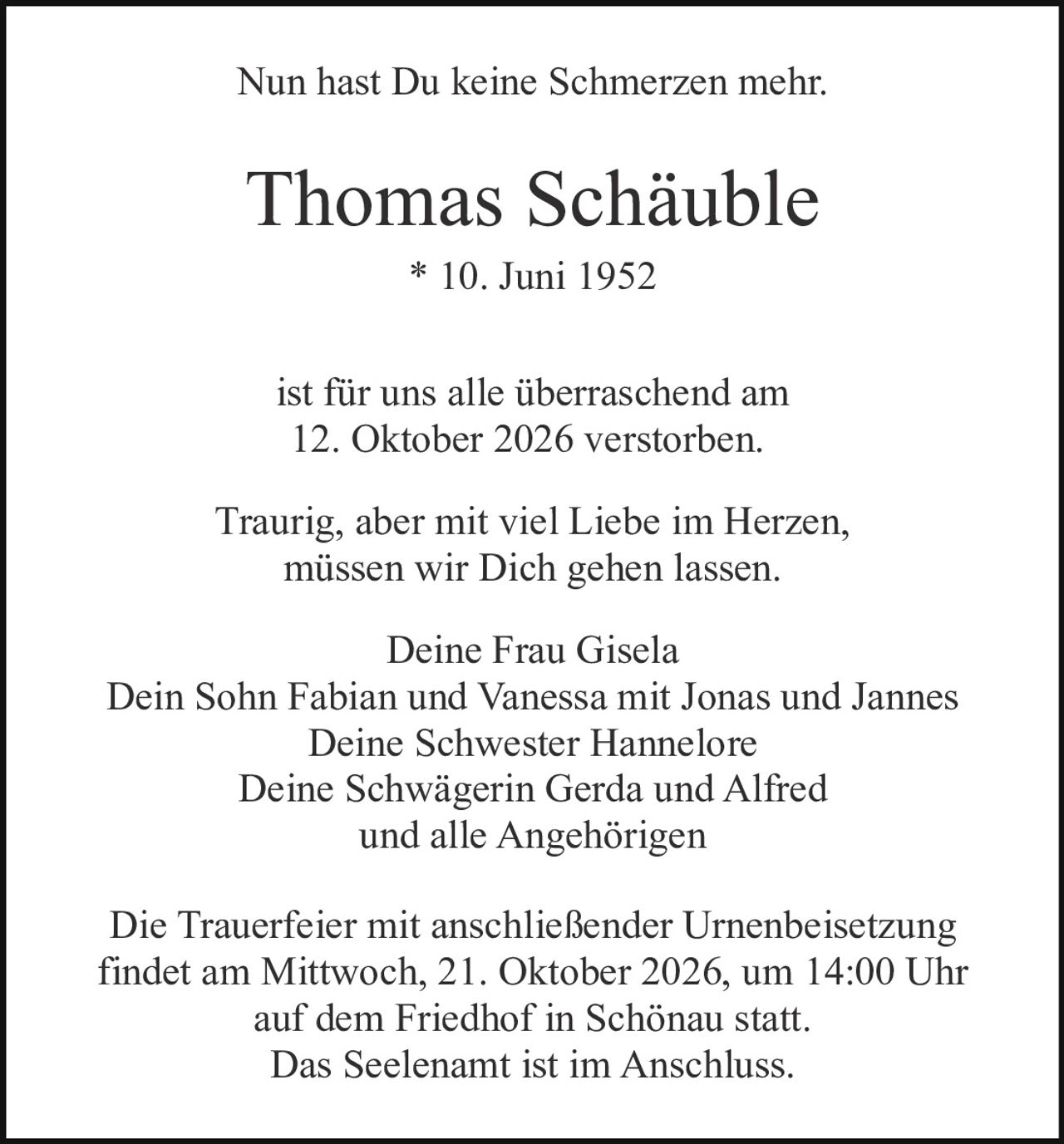 <p>Nun hast Du keine Schmerzen mehr.</p>

<p><strong>Thomas Schäuble</strong><br>
* 10. Juni 1952</p>

<p>ist für uns alle überraschend am<br>
12. Oktober 2026 verstorben.</p>

<p>Traurig, aber mit viel Liebe im Herzen,<br>
müssen wir Dich gehen lassen.</p>

<p>Deine Frau Gisela<br>
Dein Sohn Fabian und Vanessa mit Jonas und Jannes<br>
Deine Schwester Hannelore<br>
Deine Schwägerin Gerda und Alfred<br>
und alle Angehörigen</p>

<p>Die Trauerfeier mit anschließender Urnenbeisetzung<br>
findet am Mittwoch, 21. Oktober 2026, um 14:00 Uhr<br>
auf dem Friedhof in Schönau statt.<br>
Das Seelenamt ist im Anschluss.</p>
