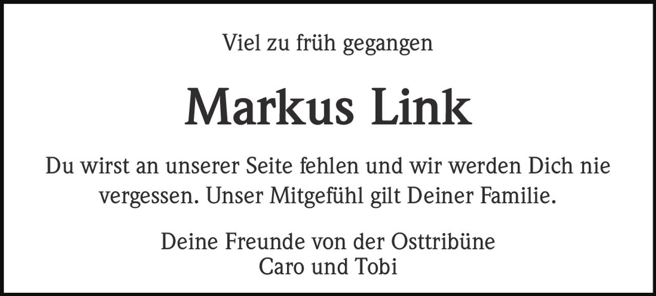 Viel zu früh gegangen

Markus Link
Du wirst an unserer Seite fehlen und wir werden Dich nie
vergessen. Unser Mitgefühl gilt Deiner Familie.
Deine Freunde von der Osttribüne
Caro und Tobi
