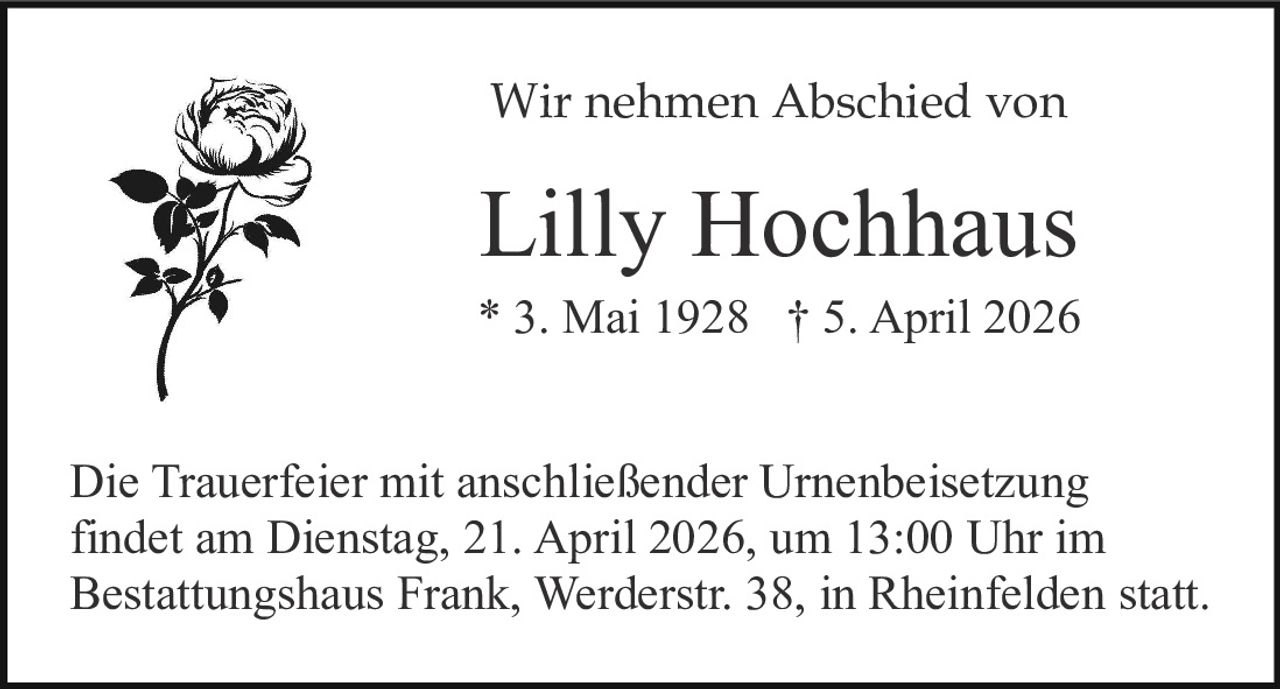 Wir nehmen Abschied von

Lilly Hochhaus
* 3. Mai 1928 † 5. April 2026
Die Trauerfeier mit anschließender Urnenbeisetzung
findet am Dienstag, 21. April 2026, um 13:00 Uhr im
Bestattungshaus Frank, Werderstr. 38, in Rheinfelden statt.