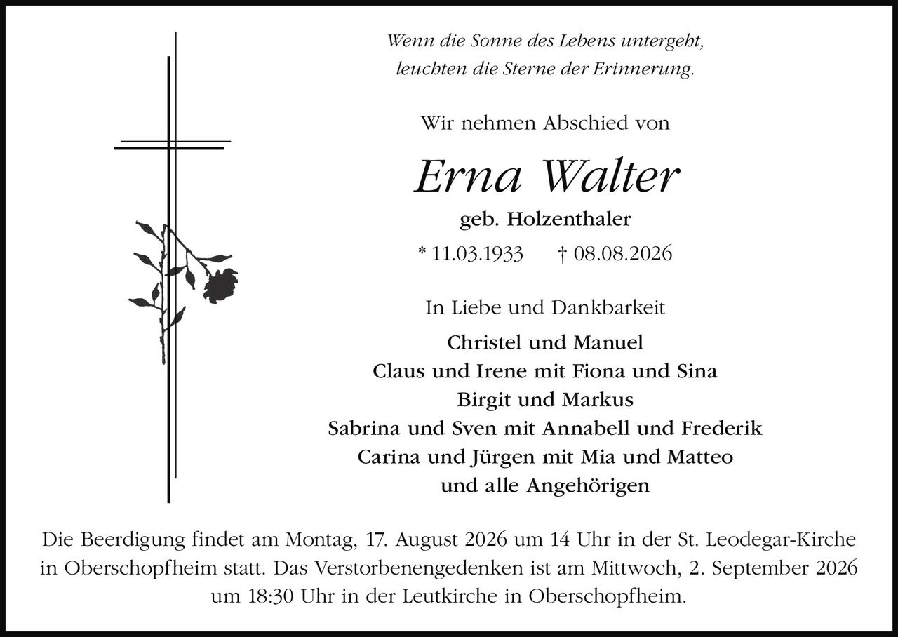 <p><i>Wenn die Sonne des Lebens untergeht,<br>leuchten die Sterne der Erinnerung.</i></p><p>Wir nehmen Abschied von</p><p><strong>Erna Walter<br>geb. Holzenthaler</strong></p><p>* 11.03.1933 † 08.08.2026</p><p>In Liebe und Dankbarkeit</p><p>Christel und Manuel<br>Claus und Irene mit Fiona und Sina<br>Birgit und Markus<br>Sabrina und Sven mit Annabell und Frederik<br>Carina und Jürgen mit Mia und Matteo<br>und alle Angehörigen</p><p>Die Beerdigung findet am Montag, 17. August 2026 um 14 Uhr in der St. Leodegar-Kirche in Oberschopfheim statt. Das Verstorbenengedenken ist am Mittwoch, 2. September 2026 um 18:30 Uhr in der Leutkirche in Oberschopfheim.</p>