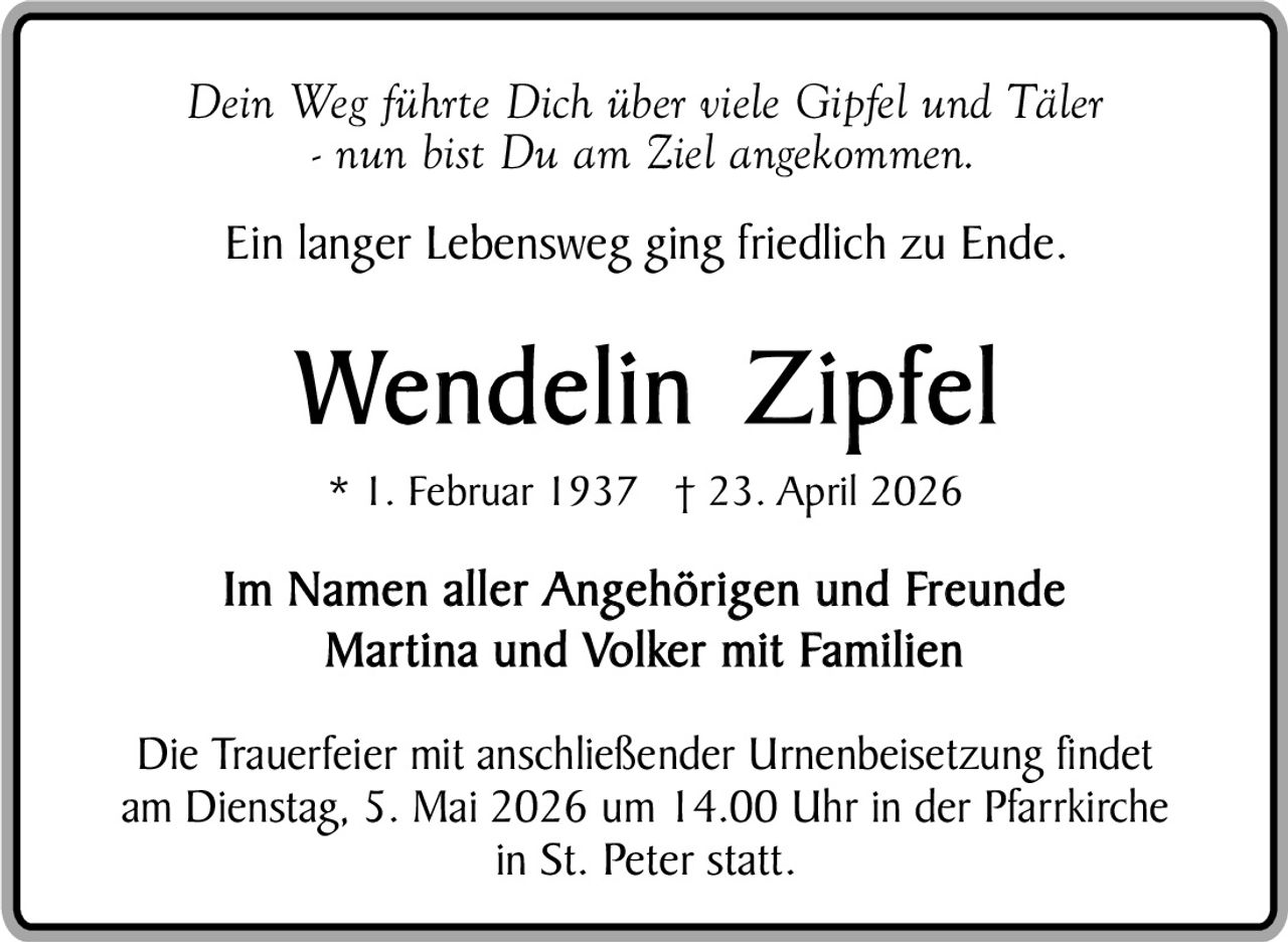 Dein Weg führte Dich über viele Gipfel und Täler
- nun bist Du am Ziel angekommen.
Ein langer Lebensweg ging friedlich zu Ende.

Wendelin Zipfel
* 1. Februar 1937 † 23. April 2026

Im Namen aller Angehörigen und Freunde
Martina und Volker mit Familien
Die Trauerfeier mit anschließender Urnenbeisetzung findet
am Dienstag, 5. Mai 2026 um 14.00 Uhr in der Pfarrkirche
in St. Peter statt.