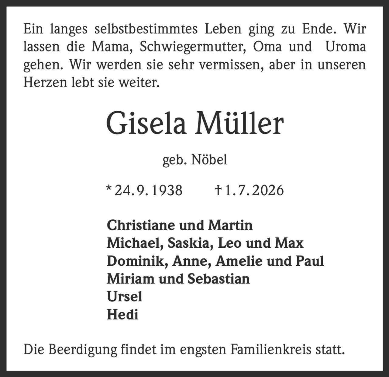 <p>Ein langes selbstbestimmtes Leben ging zu Ende. Wir lassen die Mama, Schwiegermutter, Oma und Uroma gehen. Wir werden sie sehr vermissen, aber in unseren Herzen lebt sie weiter.</p>

<p><strong>Gisela Müller</strong><br>geb. Nöbel<br>* 24. 9. 1938  † 1. 7. 2026</p>

<p>Christiane und Martin<br>Michael, Saskia, Leo und Max<br>Dominik, Anne, Amelie und Paul<br>Miriam und Sebastian<br>Ursel<br>Hedi</p>

<p>Die Beerdigung findet im engsten Familienkreis statt.</p>