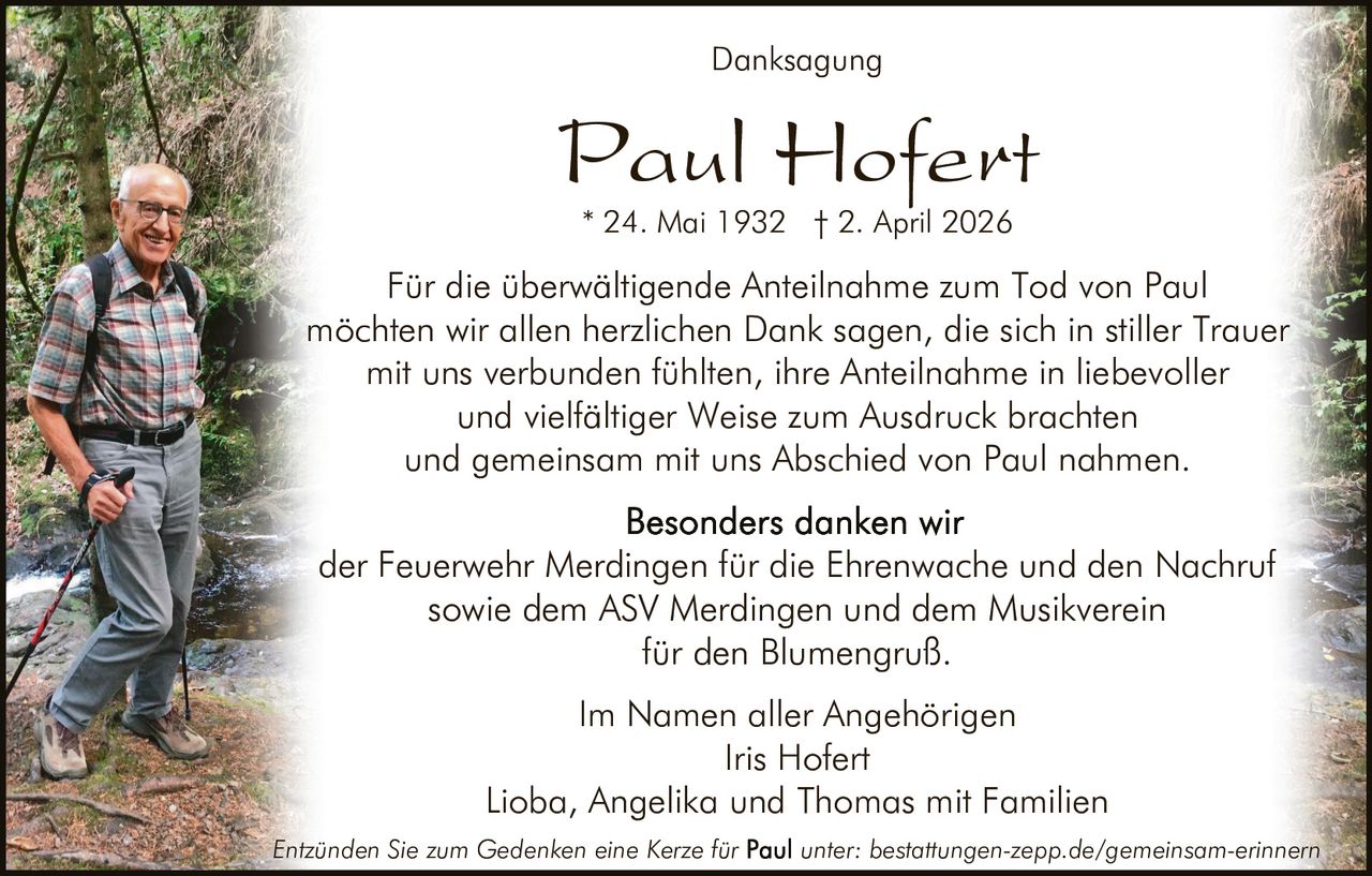 <p>Danksagung</p><p><strong>Paul Hofert</strong><br>* 24. Mai 1932 † 2. April 2026</p><p>Für die überwältigende Anteilnahme zum Tod von Paul möchten wir allen herzlichen Dank sagen, die sich in stiller Trauer mit uns verbunden fühlten, ihre Anteilnahme in liebevoller und vielfältiger Weise zum Ausdruck brachten und gemeinsam mit uns Abschied von Paul nahmen.</p><p>Besonders danken wir<br>der Feuerwehr Merdingen für die Ehrenwache und den Nachruf sowie dem ASV Merdingen und dem Musikverein für den Blumengruß.</p><p>Im Namen aller Angehörigen<br>Iris Hofert<br>Lioba, Angelika und Thomas mit Familien</p><p><em>Entzünden Sie zum Gedenken eine Kerze für Paul unter: bestattungen-zepp.de/gemeinsam-erinnern</em></p>