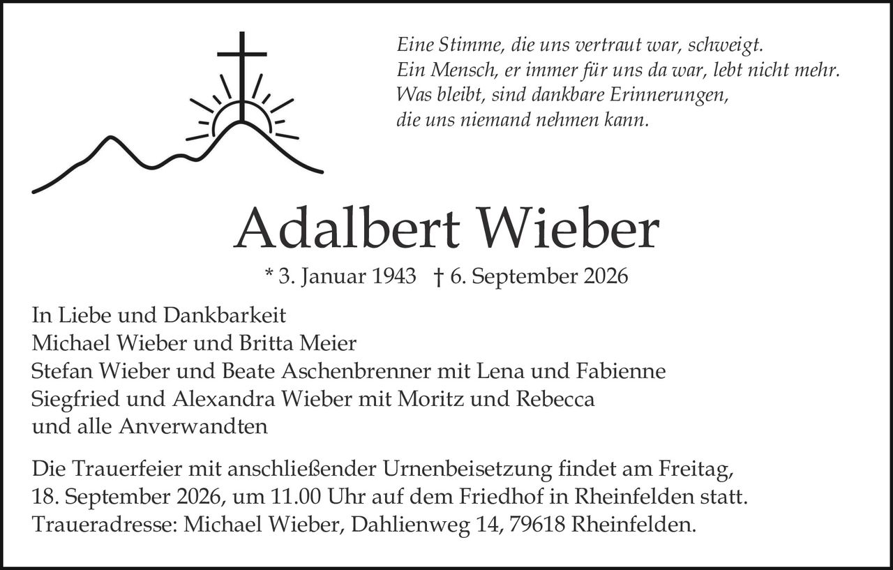 <p><strong>In Liebe und Dankbarkeit</strong></p>
<p>Michael Wieber und Britta Meier<br>
Stefan Wieber und Beate Aschenbrenner mit Lena und Fabienne<br>
Siegfried und Alexandra Wieber mit Moritz und Rebecca<br>
und alle Anverwandten</p>
<p><strong>Adalbert Wieber</strong><br>
* 3. Januar 1943 † 6. September 2026</p>
<p><i>Eine Stimme, die uns vertraut war, schweigt.<br>
Ein Mensch, er immer für uns da war, lebt nicht mehr.<br>
Was bleibt, sind dankbare Erinnerungen,<br>
die uns niemand nehmen kann.</i></p>
<p>Die Trauerfeier mit anschließender Urnenbeisetzung findet am Freitag, 18. September 2026, um 11.00 Uhr auf dem Friedhof in Rheinfelden statt.<br>
Traueradresse: Michael Wieber, Dahlienweg 14, 79618 Rheinfelden.</p>