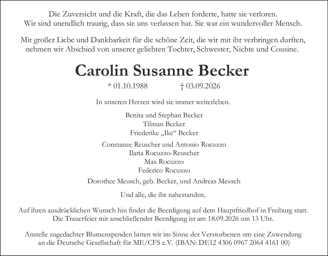 <p>Mit großer Liebe und Dankbarkeit für die schöne Zeit, die wir mit ihr verbringen durften, nehmen wir Abschied von unserer geliebten Tochter, Schwester, Nichte und Cousine.</p>

<p><strong>Carolin Susanne Becker</strong> * 01.10.1988 † 03.09.2026</p>

<p>Die Zuversicht und die Kraft, die das Leben forderte, hatte sie verloren. Wir sind unendlich traurig, dass sie uns verlassen hat. Sie war ein wundervoller Mensch. In unseren Herzen wird sie immer weiterleben.</p>

<p>Dorothee Meusch, geb. Becker, und Andreas Meusch<br>
Benita und Stephan Becke<br>
Tilman Becker<br>
Friederike „Ike" Becker<br>
Constanze Reuscher und Antonio Rocuzzo<br>
Ilaria Rocuzzo-Reuscher<br>
Max Rocuzzo<br>
Federico Rocuzzo<br>
Und alle, die ihr nahestanden.</p>

<p>Anstelle zugedachter Blumenspenden bitten wir im Sinne der Verstorbenen um eine Zuwendung an die Deutsche Gesellschaft für ME/CFS e.V. (IBAN: DE12 4306 0967 2064 4161 00)</p>

<p>Auf ihren ausdrücklichen Wunsch hin findet die Beerdigung auf dem Hauptfriedhof in Freiburg statt. Die Trauerfeier mit anschließender Beerdigung ist am 18.09.2026 um 13 Uhr.</p>