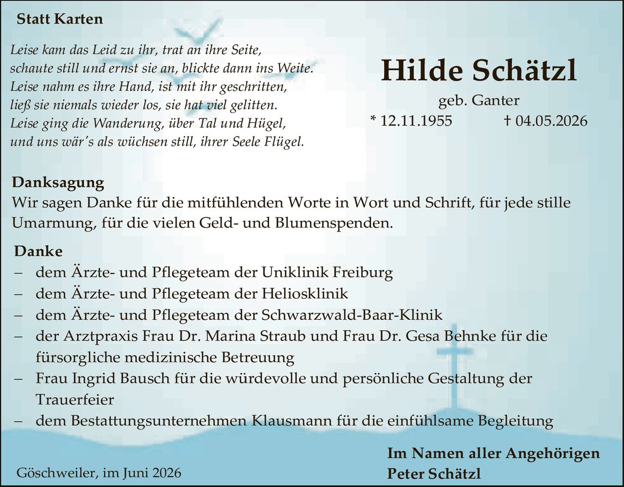 <p><strong>Statt Karten</strong></p>

<p><i>Leise kam das Leid zu ihr, trat an ihre Seite,<br>
schaute still und ernst sie an, blickte dann ins Weite.<br>
Leise nahm es ihre Hand, ist mit ihr geschritten,<br>
ließ sie niemals wieder los, sie hat viel gelitten.<br>
Leise ging die Wanderung, über Tal und Hügel,<br>
und uns wär's als wünschten still, ihrer Seele Flügel.</i></p>

<p><strong>Danksagung</strong></p>

<p>Wir sagen Danke für die mitfühlenden Worte in Wort und Schrift, für jede stille Umarmung, für die vielen Geld- und Blumenspenden.</p>

<p><strong>Danke</strong></p>

<p>– dem Ärzte- und Pflegeteam der Uniklinik Freiburg<br>
– dem Ärzte- und Pflegeteam der Heliosklinik<br>
– dem Ärzte- und Pflegeteam der Schwarzwald-Baar-Klinik<br>
– der Arztpraxis Frau Dr. Marina Straub und Frau Dr. Gesa Behnke für die fürsorgliche medizinische Betreuung<br>
– Frau Ingrid Bausch für die würdevolle und persönliche Gestaltung der Trauerfeier<br>
– dem Bestattungsunternehmen Klausmann für die einfühlsame Begleitung</p>

<p><strong>Im Namen aller Angehörigen</strong><br>
<strong>Peter Schätzl</strong></p>

<p>Göschweiler, im Juni 2026</p>
