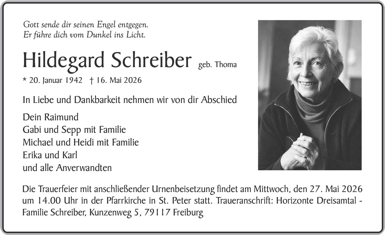 <p><i>Gott sende dir seinen Engel entgegen.<br/>Er führe dich vom Dunkel ins Licht.</i></p><p><strong>Hildegard Schreiber</strong> geb. Thoma<br/>* 20. Januar 1942 † 16. Mai 2026</p><p>In Liebe und Dankbarkeit nehmen wir von dir Abschied<br/>Dein Raimund<br/>Gabi und Sepp mit Familie<br/>Michael und Heidi mit Familie<br/>Erika und Karl<br/>und alle Anverwandten</p><p>Die Trauerfeier mit anschließender Urnenbeisetzung findet am Mittwoch, den 27. Mai 2026 um 14.00 Uhr in der Pfarrkirche in St. Peter statt. Traueranschrift: Horizonte Dreisantal - Familie Schreiber, Kunzenweg 5, 79117 Freiburg</p>