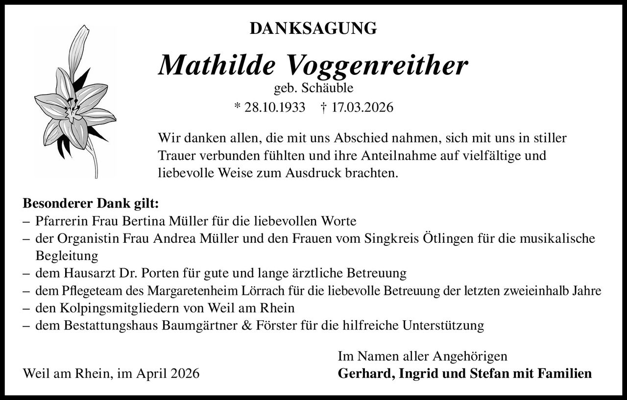 DANKSAGUNG

Mathilde Voggenreither
geb. Schäuble
* 28.10.1933 † 17.03.2026

Wir danken allen, die mit uns Abschied nahmen, sich mit uns in stiller
Trauer verbunden fühlten und ihre Anteilnahme auf vielfältige und
liebevolle Weise zum Ausdruck brachten.
Besonderer Dank gilt:
– Pfarrerin Frau Bertina Müller für die liebevollen Worte
– der Organistin Frau Andrea Müller und den Frauen vom Singkreis Ötlingen für die musikalische
Begleitung
– dem Hausarzt Dr. Porten für gute und lange ärztliche Betreuung
– dem Pflegeteam des Margaretenheim Lörrach für die liebevolle Betreuung der letzten zweieinhalb Jahre
– den Kolpingsmitgliedern von Weil am Rhein
– dem Bestattungshaus Baumgärtner & Förster für die hilfreiche Unterstützung
Weil am Rhein, im April 2026

Im Namen aller Angehörigen
Gerhard, Ingrid und Stefan mit Familien