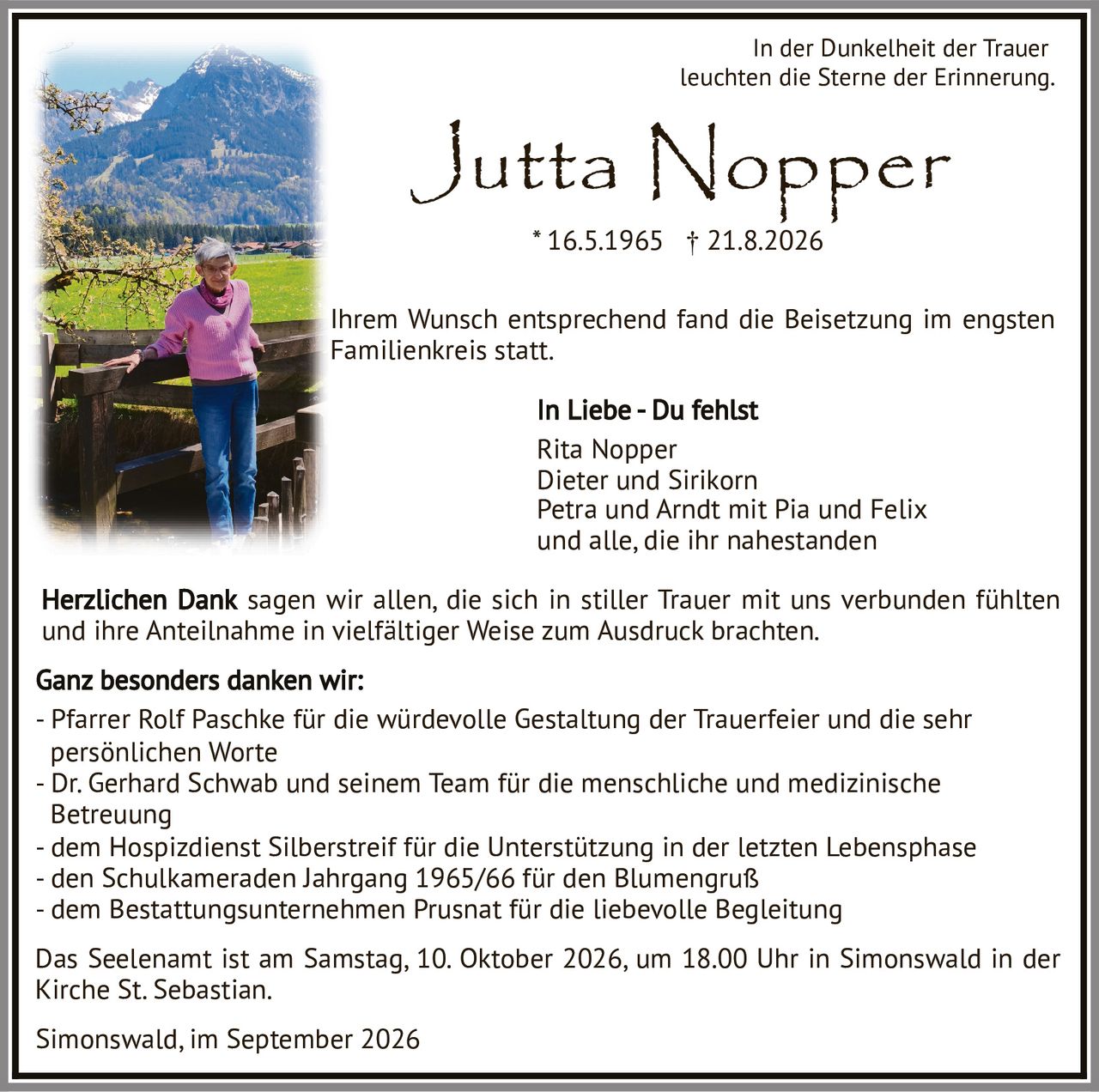<p><i>In der Dunkelheit der Trauer leuchten die Sterne der Erinnerung.</i></p>

<p>Jutta Nopper<br>* 16.5.1965 † 21.8.2026</p>

<p>Ihrem Wunsch entsprechend fand die Beisetzung im engsten Familienkreis statt.</p>

<p><strong>In Liebe - Du fehlst</strong><br>
Rita Nopper<br>
Dieter und Sirikorn<br>
Petra und Arndt mit Pia und Felix<br>
und alle, die ihr nahestanden</p>

<p>Herzlichen Dank sagen wir allen, die sich in stiller Trauer mit uns verbunden fühlten und ihre Anteilnahme in vielfältiger Weise zum Ausdruck brachten.</p>

<p><strong>Ganz besonders danken wir:</strong><br>
- Pfarrer Rolf Paschke für die würdevolle Gestaltung der Trauerfeier und die sehr persönlichen Worte<br>
- Dr. Gerhard Schwab und seinem Team für die menschliche und medizinische Betreuung<br>
- dem Hospizdienst Silberstreif für die Unterstützung in der letzten Lebensphase<br>
- den Schulkameraden Jahrgang 1965/66 für den Blumengruß<br>
- dem Bestattungsunternehmen Prusnat für die liebevolle Begleitung</p>

<p>Das Seelenamt ist am Samstag, 10. Oktober 2026, um 18.00 Uhr in Simonswald in der Kirche St. Sebastian.</p>

<p>Simonswald, im September 2026</p>