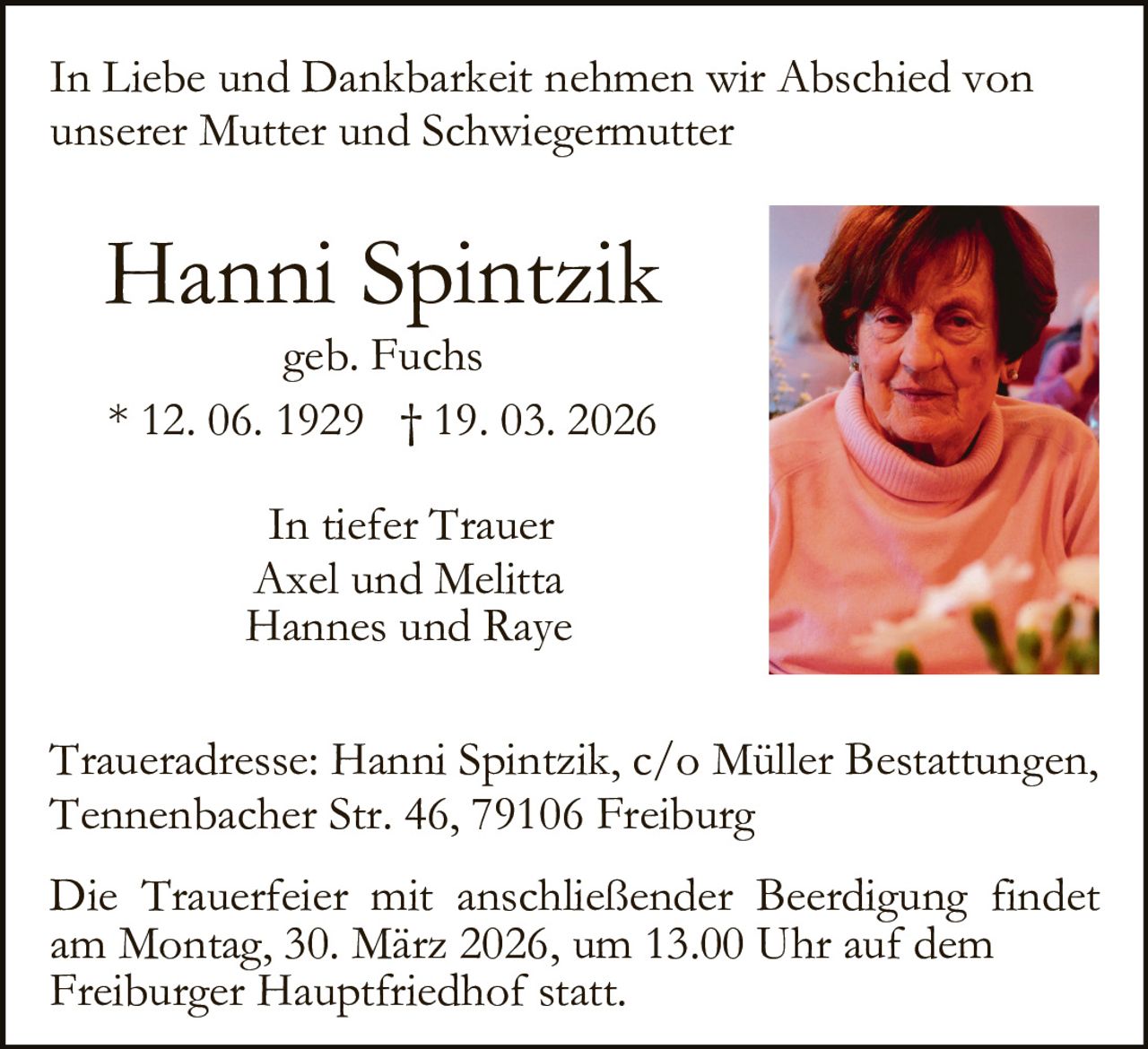 In Liebe und Dankbarkeit nehmen wir Abschied von
unserer Mutter und Schwiegermutter

Hanni Spintzik
geb. Fuchs
* 12. 06. 1929 † 19. 03. 2026
In tiefer Trauer
Axel und Melitta
Hannes und Raye
Traueradresse: Hanni Spintzik, c/o Müller Bestattungen,
Tennenbacher Str. 46, 79106 Freiburg
Die Trauerfeier mit anschließender Beerdigung findet
am Montag, 30. März 2026, um 13.00 Uhr auf dem
Freiburger Hauptfriedhof statt.
