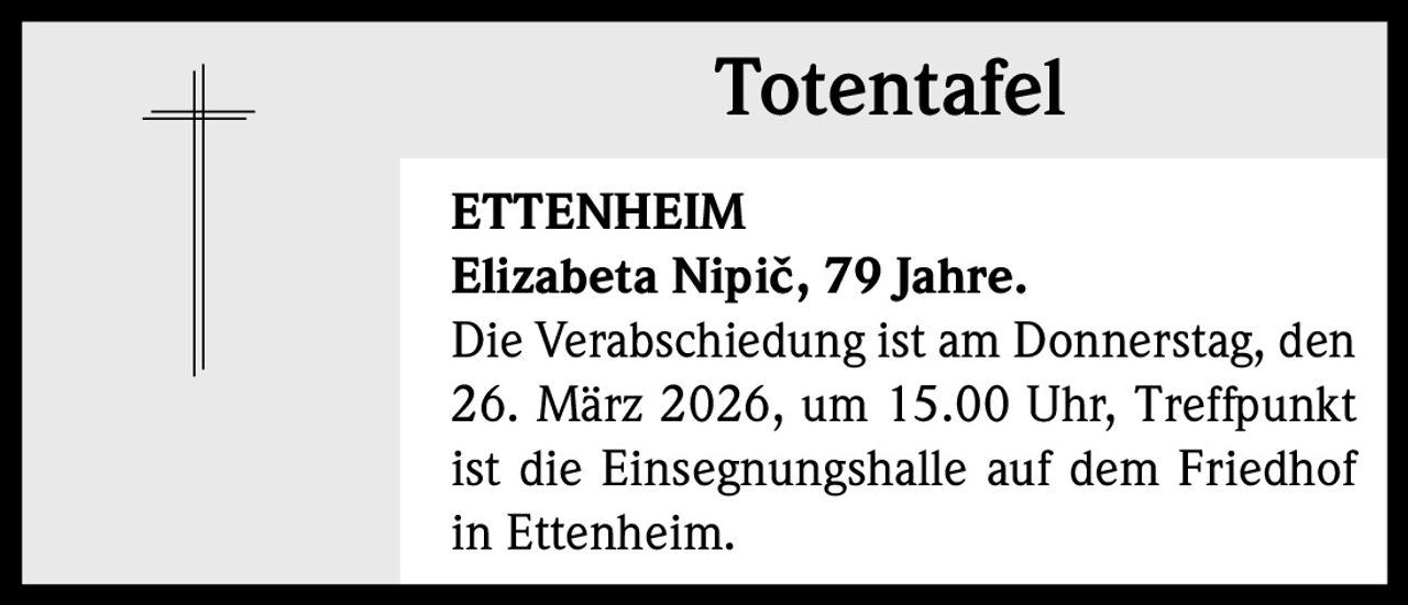 Totentafel
ETTENHEIM
Elizabeta Nipič, 79 Jahre.
Die Verabschiedung ist am Donnerstag, den
26. März 2026, um 15.00 Uhr, Treffpunkt
ist die Einsegnungshalle auf dem Friedhof
in Ettenheim.