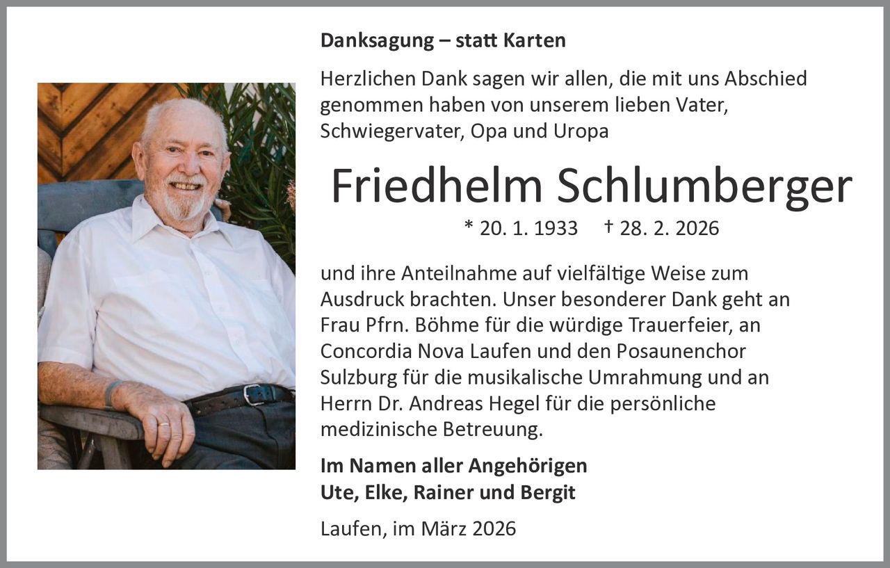 Danksagung – statt Karten
Herzlichen Dank sagen wir allen, die mit uns Abschied
genommen haben von unserem lieben Vater,
Schwiegervater, Opa und Uropa

Friedhelm Schlumberger
* 20. 1. 1933

† 28. 2. 2026

und ihre Anteilnahme auf vielfältige Weise zum
Ausdruck brachten. Unser besonderer Dank geht an
Frau Pfrn. Böhme für die würdige Trauerfeier, an
Concordia Nova Laufen und den Posaunenchor
Sulzburg für die musikalische Umrahmung und an
Herrn Dr. Andreas Hegel für die persönliche
medizinische Betreuung.
Im Namen aller Angehörigen
Ute, Elke, Rainer und Bergit
Laufen, im März 2026