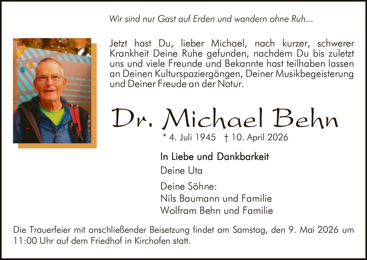 Wir sind nur Gast auf Erden und wandern ohne Ruh...

Jetzt hast Du, lieber Michael, nach kurzer, schwerer
Krankheit Deine Ruhe gefunden, nachdem Du bis zuletzt
uns und viele Freunde und Bekannte hast teilhaben lassen
an Deinen Kulturspaziergängen, Deiner Musikbegeisterung
und Deiner Freude an der Natur.

Dr. Michael Behn
* 4. Juli 1945 † 10. April 2026

Deine Uta
Deine Söhne:
Nils Baumann und Familie
Wolfram Behn und Familie
Die Trauerfeier mit anschließender Beisetzung findet am Samstag, den 9. Mai 2026 um
11:00 Uhr auf dem Friedhof in Kirchofen statt.