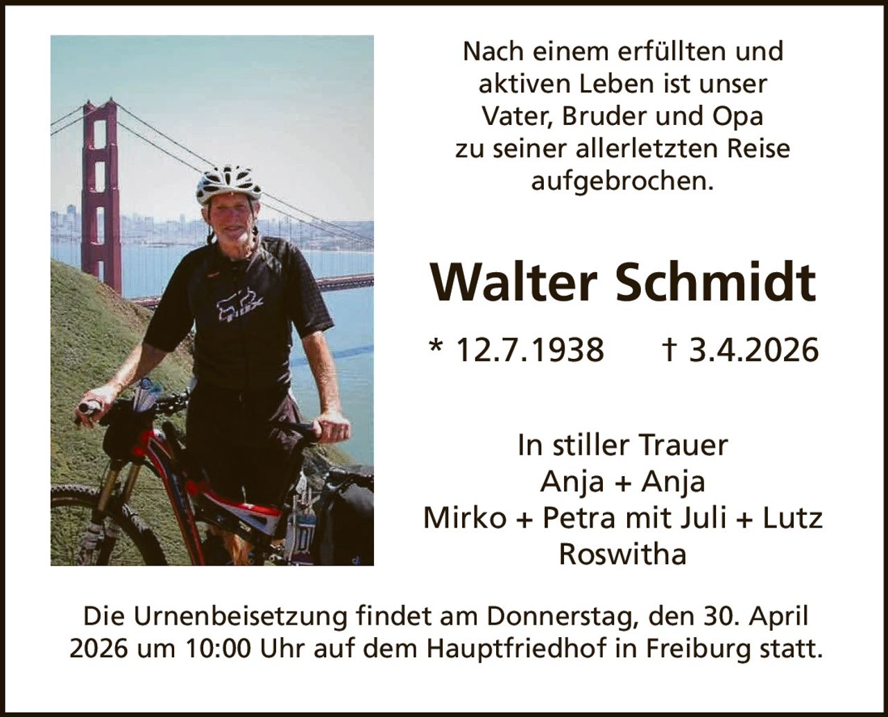 Nach einem erfüllten und
aktiven Leben ist unser
Vater, Bruder und Opa
zu seiner allerletzten Reise
aufgebrochen.

Walter Schmidt
* 12.7.1938

† 3.4.2026

In stiller Trauer
Anja + Anja
Mirko + Petra mit Juli + Lutz
Roswitha
Die Urnenbeisetzung findet am Donnerstag, den 30. April
2026 um 10:00 Uhr auf dem Hauptfriedhof in Freiburg statt.
