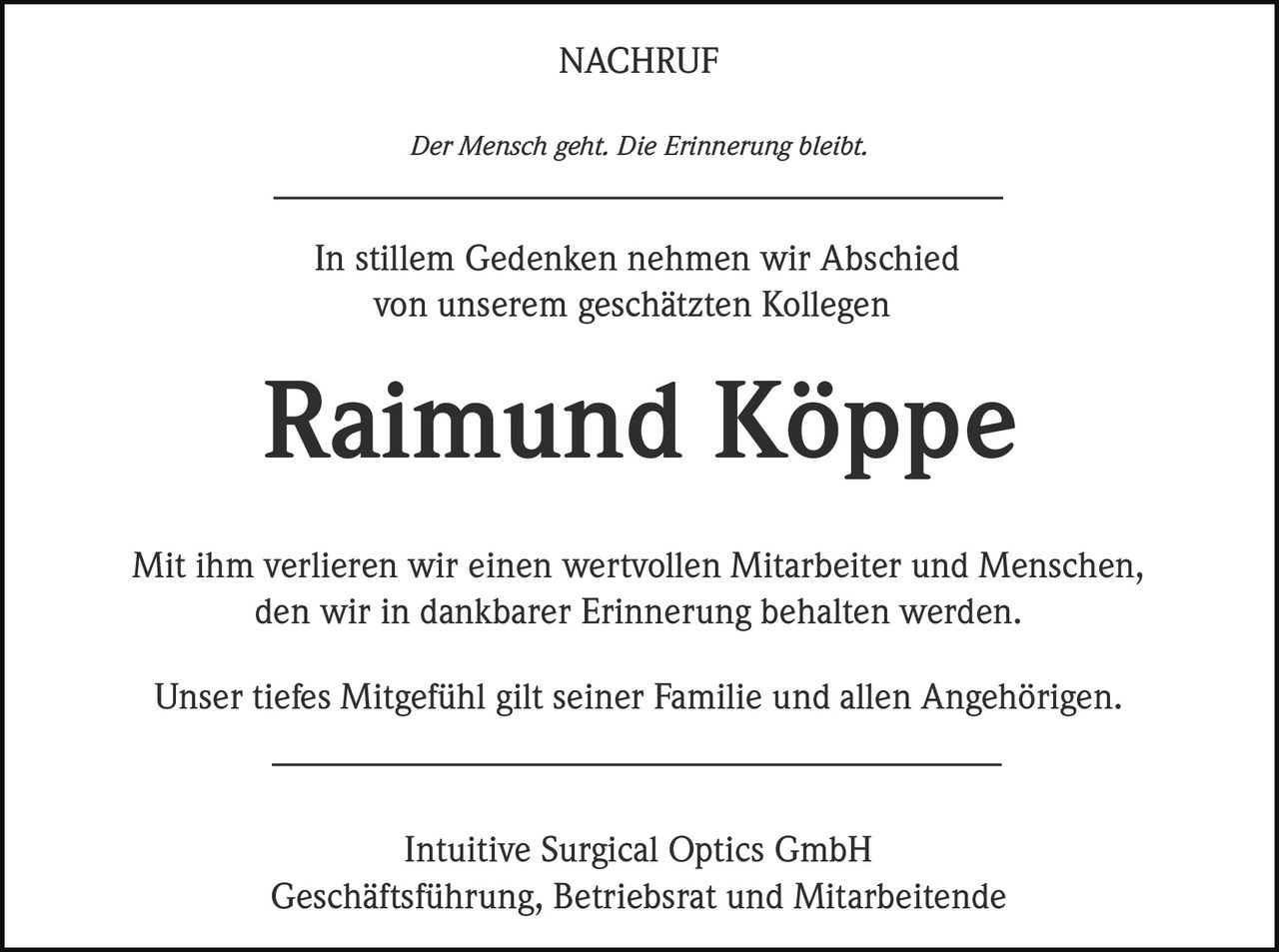 NACHRUF
Der Mensch geht. Die Erinnerung bleibt.

______________________________________
In stillem Gedenken nehmen wir Abschied
von unserem geschätzten Kollegen

Raimund Köppe
Mit ihm verlieren wir einen wertvollen Mitarbeiter und Menschen,
den wir in dankbarer Erinnerung behalten werden.
Unser tiefes Mitgefühl gilt seiner Familie und allen Angehörigen.
______________________________________
Intuitive Surgical Optics GmbH
Geschäftsführung, Betriebsrat und Mitarbeitende