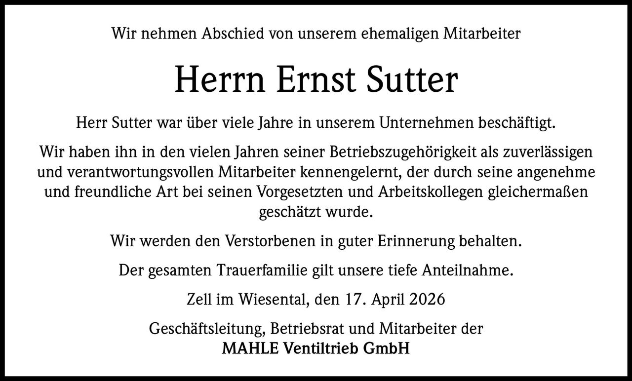 Wir nehmen Abschied von unserem ehemaligen Mitarbeiter

Herrn Ernst Sutter
Herr Sutter war über viele Jahre in unserem Unternehmen beschäftigt.
Wir haben ihn in den vielen Jahren seiner Betriebszugehörigkeit als zuverlässigen
und verantwortungsvollen Mitarbeiter kennengelernt, der durch seine angenehme
und freundliche Art bei seinen Vorgesetzten und Arbeitskollegen gleichermaßen
geschätzt wurde.
Wir werden den Verstorbenen in guter Erinnerung behalten.
Der gesamten Trauerfamilie gilt unsere tiefe Anteilnahme.
Zell im Wiesental, den 17. April 2026
Geschäftsleitung, Betriebsrat und Mitarbeiter der
MAHLE Ventiltrieb GmbH