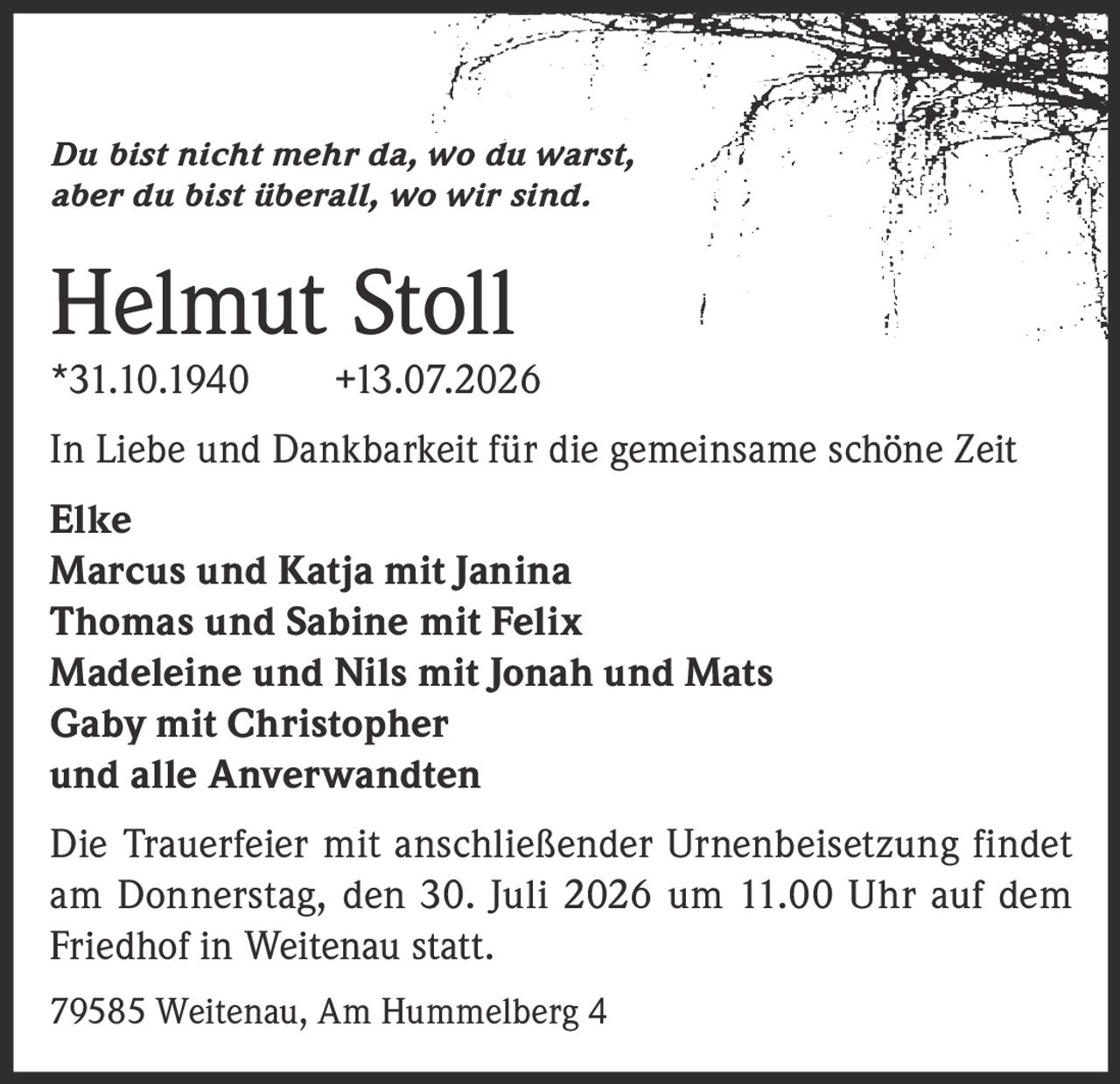 <p><i>Du bist nicht mehr da, wo du warst, aber du bist überall, wo wir sind.</i></p>
<p><strong>Helmut Stoll</strong><br/>
*31.10.1940 +13.07.2026</p>
<p>In Liebe und Dankbarkeit für die gemeinsame schöne Zeit</p>
<p><strong>Elke</strong><br/>
<strong>Marcus und Katja mit Janina</strong><br/>
<strong>Thomas und Sabine mit Felix</strong><br/>
<strong>Madeleine und Nils mit Jonah und Mats</strong><br/>
<strong>Gaby mit Christopher</strong><br/>
und alle Anverwandten</p>
<p>Die Trauerfeier mit anschließender Urnenbeisetzung findet am Donnerstag, den 30. Juli 2026 um 11.00 Uhr auf dem Friedhof in Weitenau statt.</p>
<p>79585 Weitenau, Am Hummelberg 4</p>