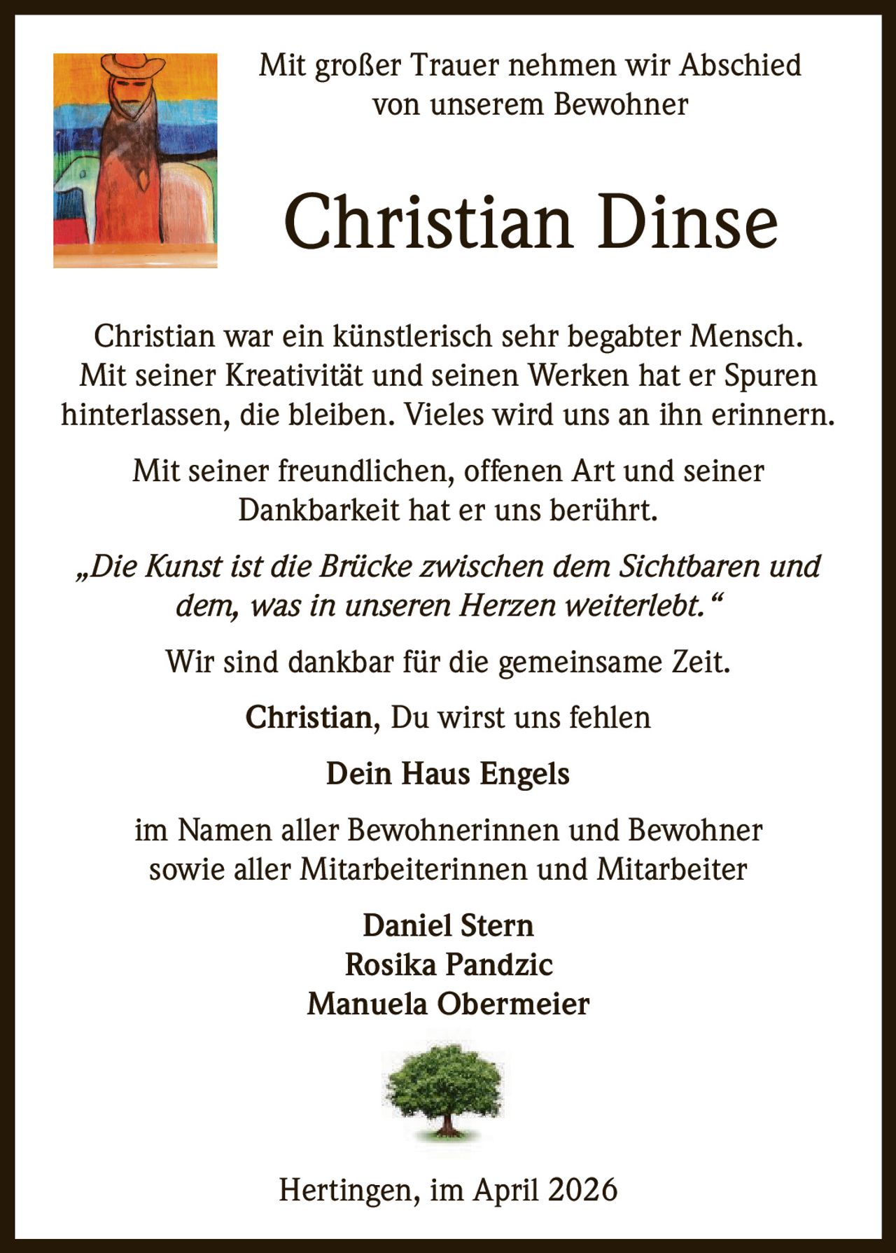Mit großer Trauer nehmen wir Abschied
von unserem Bewohner

Christian Dinse
Christian war ein künstlerisch sehr begabter Mensch.
Mit seiner Kreativität und seinen Werken hat er Spuren
hinterlassen, die bleiben. Vieles wird uns an ihn erinnern.
Mit seiner freundlichen, offenen Art und seiner
Dankbarkeit hat er uns berührt.
„Die Kunst ist die Brücke zwischen dem Sichtbaren und
dem, was in unseren Herzen weiterlebt.“
Wir sind dankbar für die gemeinsame Zeit.
Christian, Du wirst uns fehlen
Dein Haus Engels
im Namen aller Bewohnerinnen und Bewohner
sowie aller Mitarbeiterinnen und Mitarbeiter
Daniel Stern
Rosika Pandzic
Manuela Obermeier

Hertingen, im April 2026