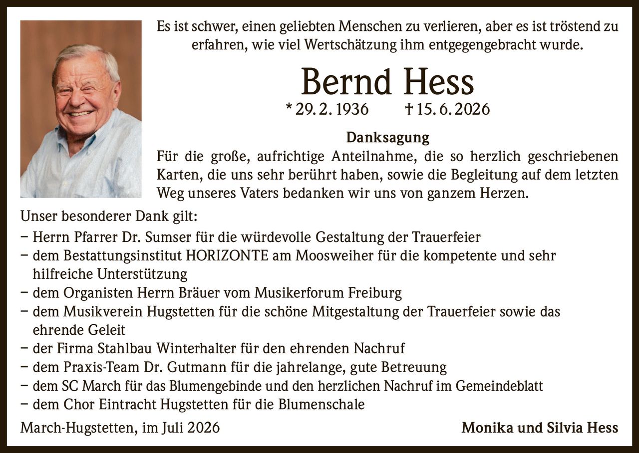 <p>Es ist schwer, einen geliebten Menschen zu verlieren, aber es ist tröstend zu erfahren, wie viel Wertschätzung ihm entgegengebracht wurde.</p>

<p><strong>Bernd Hess</strong><br>* 29. 2. 1936 † 15. 6. 2026</p>

<p><strong>Danksagung</strong></p>

<p>Für die große, aufrichtige Anteilnahme, die so herzlich geschriebenen Karten, die uns sehr berührt haben, sowie die Begleitung auf dem letzten Weg unseres Vaters bedanken wir uns von ganzem Herzen.</p>

<p>Unser besonderer Dank gilt:</p>

<p>– Herrn Pfarrer Dr. Sumser für die würdevolle Gestaltung der Trauerfeier<br>
– dem Bestattungsinstitut HORIZONTE am Moosweiher für die kompetente und sehr hilfreiche Unterstützung<br>
– dem Organisten Herrn Bräuer vom Musikerforum Freiburg<br>
– dem Musikverein Hugstetten für die schöne Mitgestaltung der Trauerfeier sowie das ehrende Geleit<br>
– der Firma Stahlbau Winterhalter für den ehrenden Nachruf<br>
– dem Praxis-Team Dr. Gutmann für die jahrelange, gute Betreuung<br>
– dem SC March für das Blumengebinde und den herzlichen Nachruf im Gemeindeblatt<br>
– dem Chor Eintracht Hugstetten für die Blumenschale</p>

<p>March-Hugstetten, im Juli 2026 Monika und Silvia Hess</p>