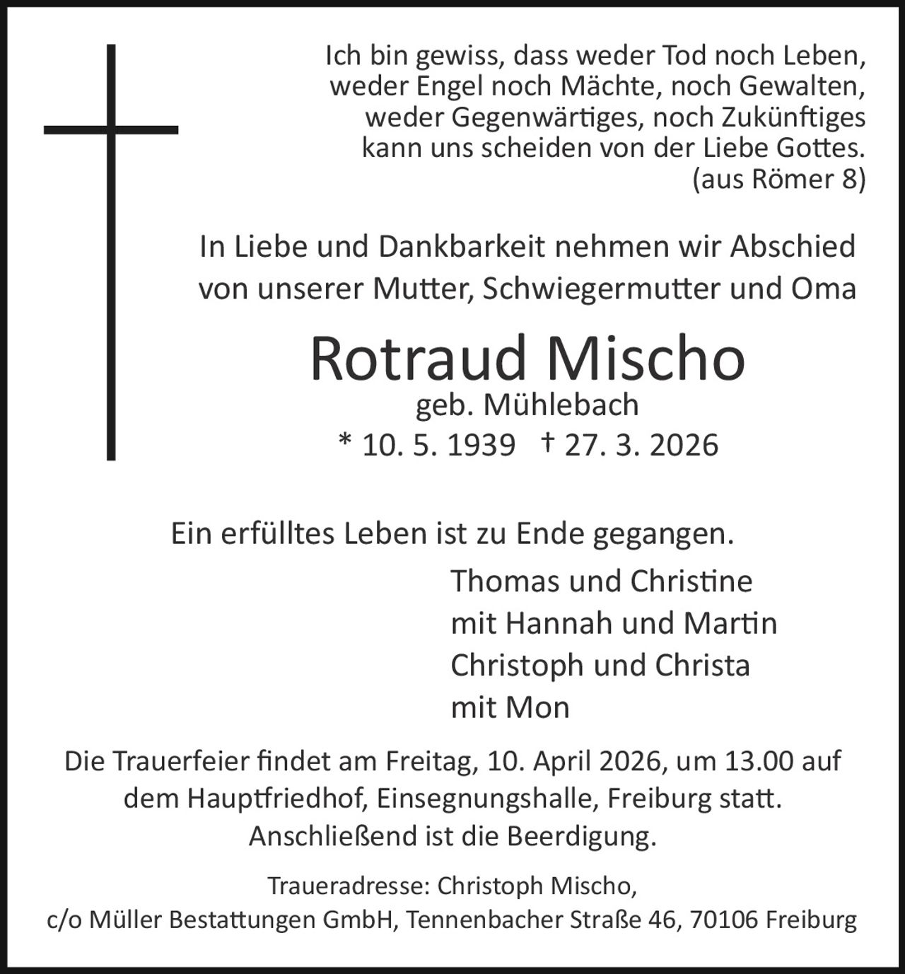 Ich bin gewiss, dass weder Tod noch Leben,
weder Engel noch Mächte, noch Gewalten,
weder Gegenwär�ges, noch Zukün�iges
kann uns scheiden von der Liebe Go�es.
(aus Römer 8)

In Liebe und Dankbarkeit nehmen wir Abschied
von unserer Mu�er, Schwiegermu�er und Oma

Rotraud Mischo
geb. Mühlebach
* 10. 5. 1939 † 27. 3. 2026

Ein erfülltes Leben ist zu Ende gegangen.
Thomas und Chris�ne
mit Hannah und Mar�n
Christoph und Christa
mit Mon
Die Trauerfeier ﬁndet am Freitag, 10. April 2026, um 13.00 auf
dem Haup�riedhof, Einsegnungshalle, Freiburg sta�.
Anschließend ist die Beerdigung.
Traueradresse: Christoph Mischo,
c/o Müller Besta�ungen GmbH, Tennenbacher Straße 46, 70106 Freiburg