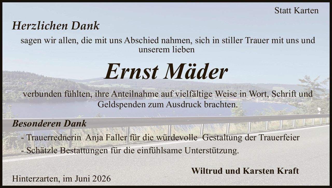 <p><strong>Statt Karten</strong></p><p><i>Herzlichen Dank</i></p><p>sagen wir allen, die mit uns Abschied nahmen, sich in stiller Trauer mit uns und unserem lieben</p><p><i>Ernst Mäder</i></p><p>verbunden fühlten, ihre Anteilnahme auf vielfältige Weise in Wort, Schrift und Geldspenden zum Ausdruck brachten.</p><p><i>Besonderen Dank</i></p><p>- Trauerrednerin Anja Faller für die würdevolle Gestaltung der Trauerfeier<br>- Schätzle Bestattungen für die einfühlsame Unterstützung.</p><p>Wiltrud und Karsten Kraft</p><p>Hinterzarten, im Juni 2026</p>