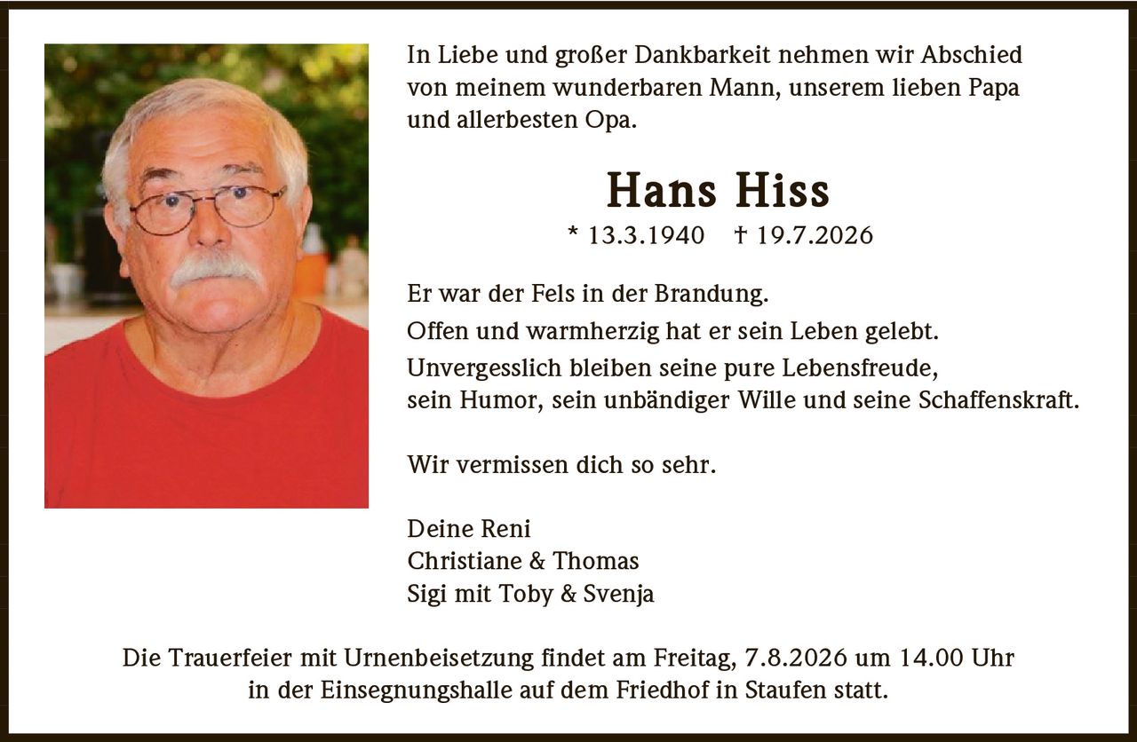 <p>In Liebe und großer Dankbarkeit nehmen wir Abschied von meinem wunderbaren Mann, unserem lieben Papa und allerbesten Opa.</p>

<p><strong>Hans Hiss</strong><br>* 13.3.1940  + 19.7.2026</p>

<p>Er war der Fels in der Brandung.<br>Offen und warmherzig hat er sein Leben gelebt.<br>Unvergesslich bleiben seine pure Lebensfreude, sein Humor, sein unbändiger Wille und seine Schaffenskraft.</p>

<p>Wir vermissen dich so sehr.</p>

<p>Deine Reni<br>Christiane & Thomas<br>Sigi mit Toby & Svenja</p>

<p>Die Trauerfeier mit Urnenbeisetzung findet am Freitag, 7.8.2026 um 14.00 Uhr in der Einsegnungshalle auf dem Friedhof in Staufen statt.</p>