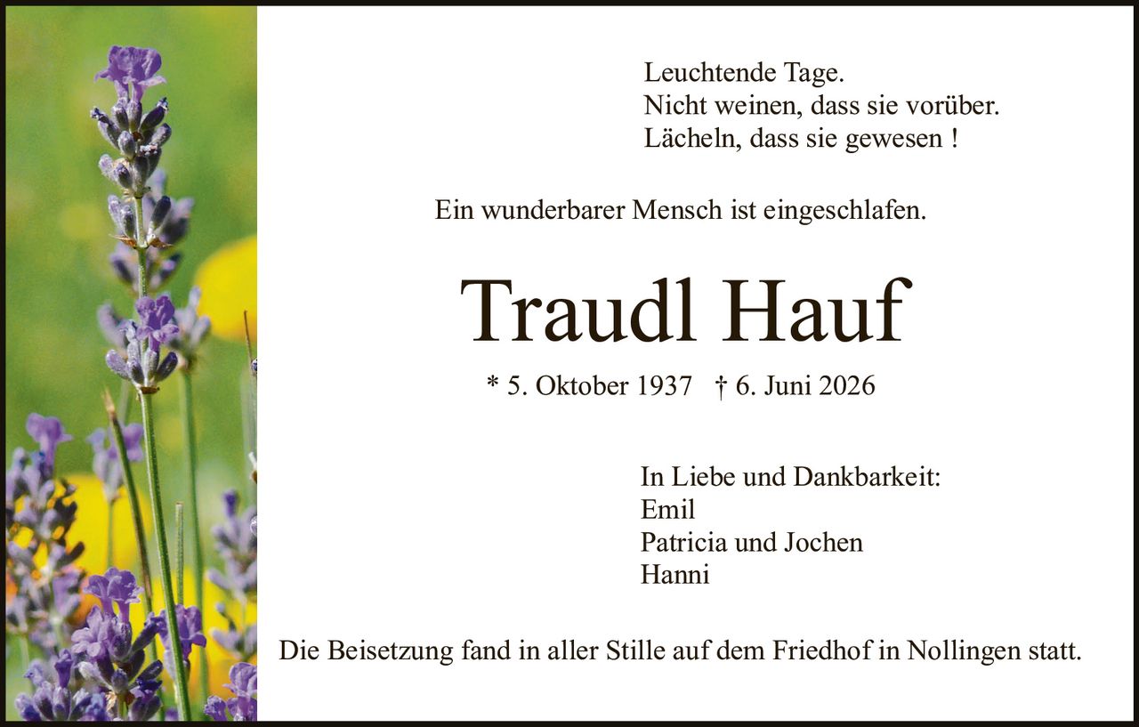 <p>Leuchtende Tage.<br>Nicht weinen, dass sie vorüber.<br>Lächeln, dass sie gewesen !</p>

<p>Ein wunderbarer Mensch ist eingeschlafen.</p>

<p><strong>Traudl Hauf</strong></p>

<p>* 5. Oktober 1937 † 6. Juni 2026</p>

<p>In Liebe und Dankbarkeit:<br>Emil<br>Patricia und Jochen<br>Hanni</p>

<p>Die Beisetzung fand in aller Stille auf dem Friedhof in Nollingen statt.</p>
