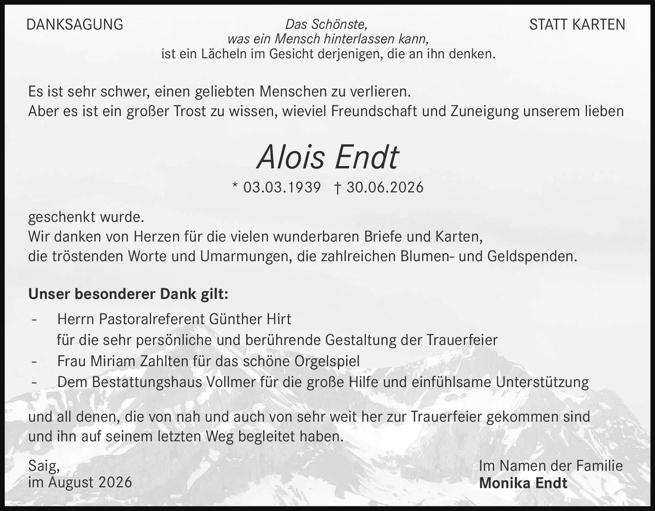 <p><strong>DANKSAGUNG STATT KARTEN</strong></p>

<p><i>Das Schönste, was ein Mensch hinterlassen kann, ist ein Lächeln im Gesicht derjenigen, die an ihn denken.</i></p>

<p>Es ist sehr schwer, einen geliebten Menschen zu verlieren. Aber es ist ein großer Trost zu wissen, wieviel Freundschaft und Zuneigung unserem lieben</p>

<p><strong>Alois Endt</strong><br>* 03.03.1939 † 30.06.2026</p>

<p>geschenkt wurde.<br>Wir danken von Herzen für die vielen wunderbaren Briefe und Karten, die tröstenden Worte und Umarmungen, die zahlreichen Blumen- und Geldspenden.</p>

<p><strong>Unser besonderer Dank gilt:</strong></p>

<p>- Herrn Pastoralreferent Günther Hirt<br>für die sehr persönliche und berührende Gestaltung der Trauerfeier<br>- Frau Miriam Zahlten für das schöne Orgelspiel<br>- Dem Bestattungshaus Vollmer für die große Hilfe und einfühlsame Unterstützung</p>

<p>und all denen, die von nah und auch von sehr weit her zur Trauerfeier gekommen sind und ihn auf seinem letzten Weg begleitet haben.</p>

<p>Saïg,<br>im August 2026</p>

<p>Im Namen der Familie<br><strong>Monika Endt</strong></p>