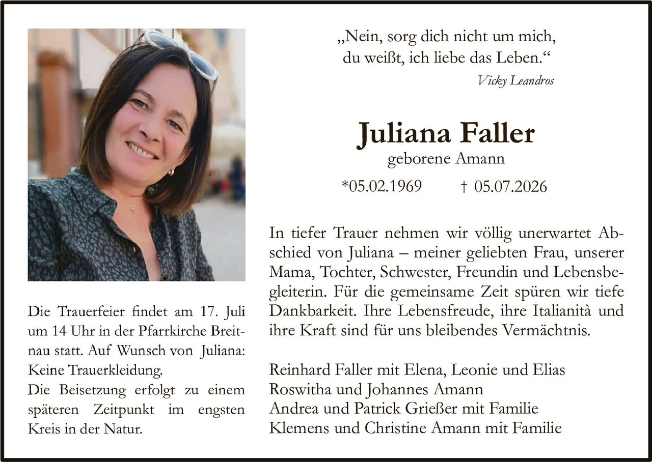 <p>„Nein, sorg dich nicht um mich, du weißt, ich liebe das Leben."</p>

<p><i>Vicky Leandros</i></p>

<p><strong>Juliana Faller</strong></p>
<p>geborenе Amann</p>
<p>*05.02.1969     † 05.07.2026</p>

<p>In tiefer Trauer nehmen wir völlig unerwartet Abschied von Juliana – meiner geliebten Frau, unserer Mama, Tochter, Schwester, Freundin und Lebensbegleiterin. Für die gemeinsame Zeit spüren wir tiefe Dankbarkeit. Ihre Lebensfreude, ihre Italianität und ihre Kraft sind für uns bleibendes Vermächtnis.</p>

<p>Die Trauerfeier findet am 17. Juli um 14 Uhr in der Pfarrkirche Breitnau statt. Auf Wunsch von Juliana: Keine Truerkleidung. Die Beisetzung erfolgt zu einem späteren Zeitpunkt im engsten Kreis in der Natur.</p>

<p>Reinhard Faller mit Elena, Leonie und Elias<br/>Roswitha und Johannes Amann<br/>Andrea und Patrick Grieẞer mit Familie<br/>Klemens und Christine Amann mit Familie</p>