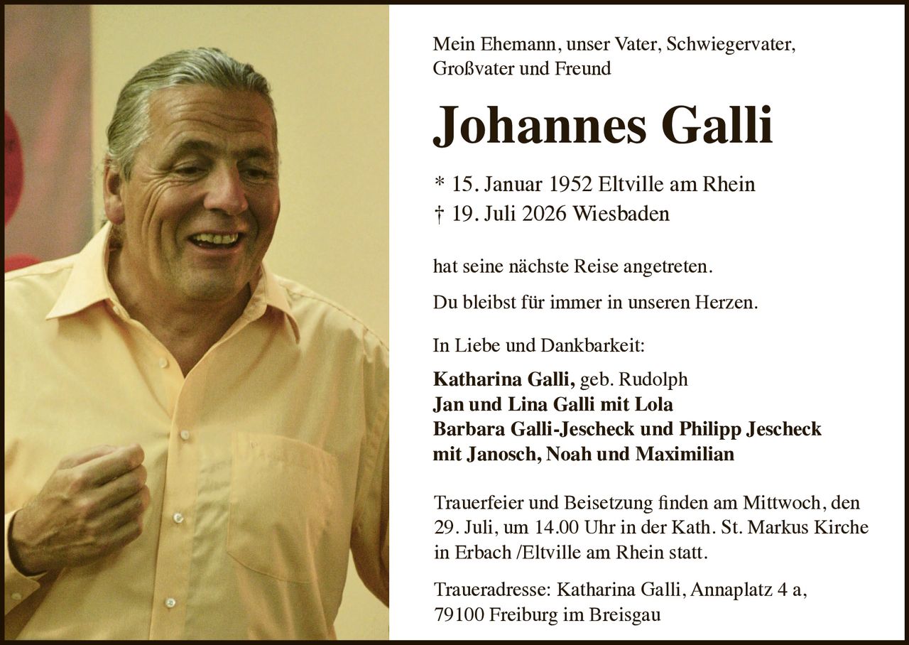 <p>Mein Ehemann, unser Vater, Schwiegervater, Großvater und Freund</p>

<p><strong>Johannes Galli</strong></p>

<p>* 15. Januar 1952 Eltville am Rhein<br>
† 19. Juli 2026 Wiesbaden</p>

<p>hat seine nächste Reise angetreten.</p>

<p>Du bleibst für immer in unseren Herzen.</p>

<p>In Liebe und Dankbarkeit:<br>
<strong>Katharina Galli, geb. Rudolph</strong><br>
<strong>Jan und Lina Galli mit Lola</strong><br>
<strong>Barbara Galli-Jescheck und Philipp Jescheck<br>
mit Janosch, Noah und Maximilian</strong></p>

<p>Trauerfeier und Beisetzung finden am Mittwoch, den 29. Juli, um 14.00 Uhr in der Kath. St. Markus Kirche in Erbach /Eltville am Rhein statt.</p>

<p>Traueradresse: Katharina Galli, Annaplatz 4 a, 79100 Freiburg im Breisgau</p>