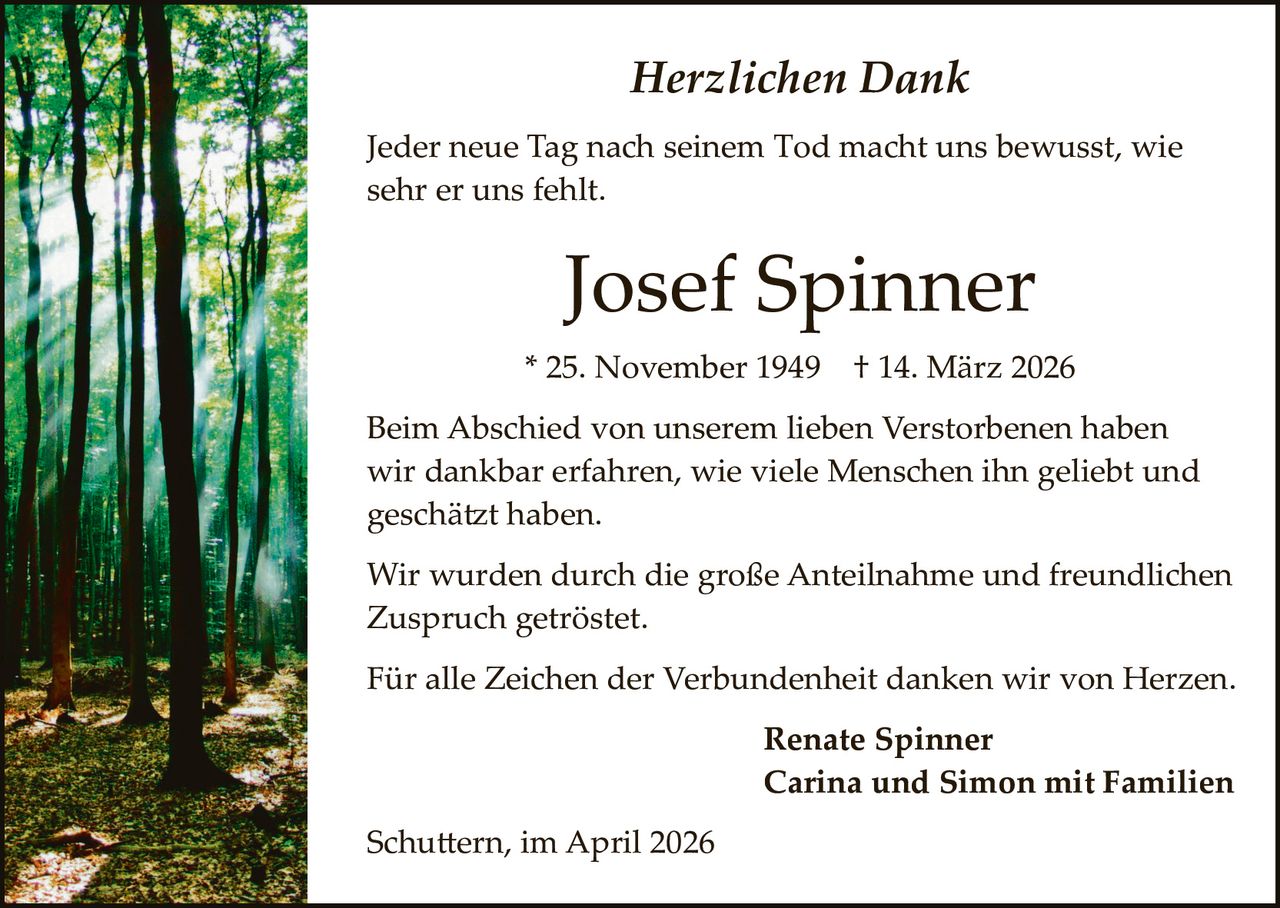 Herzlichen Dank
Jeder neue Tag nach seinem Tod macht uns bewusst, wie
sehr er uns fehlt.

Josef Spinner
* 25. November 1949

† 14. März 2026

Beim Abschied von unserem lieben Verstorbenen haben
wir dankbar erfahren, wie viele Menschen ihn geliebt und
geschä�t haben.
Wir wurden durch die große Anteilnahme und freundlichen
Zuspruch getröstet.
Für alle Zeichen der Verbundenheit danken wir von Herzen.
Renate Spinner
Carina und Simon mit Familien
Schu�ern, im April 2026