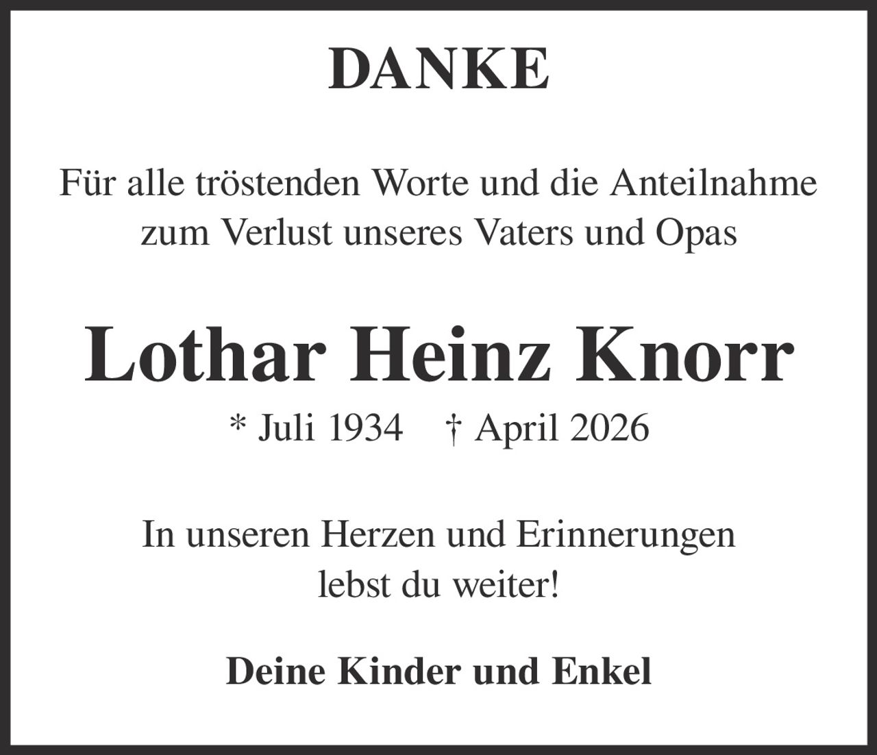 <p><strong>DANKE</strong></p><p>Für alle tröstenden Worte und die Anteilnahme zum Verlust unseres Vaters und Opas</p><p><strong>Lothar Heinz Knorr</strong><br>* Juli 1934 † April 2026</p><p>In unseren Herzen und Erinnerungen lebst du weiter!</p><p><strong>Deine Kinder und Enkel</strong></p>