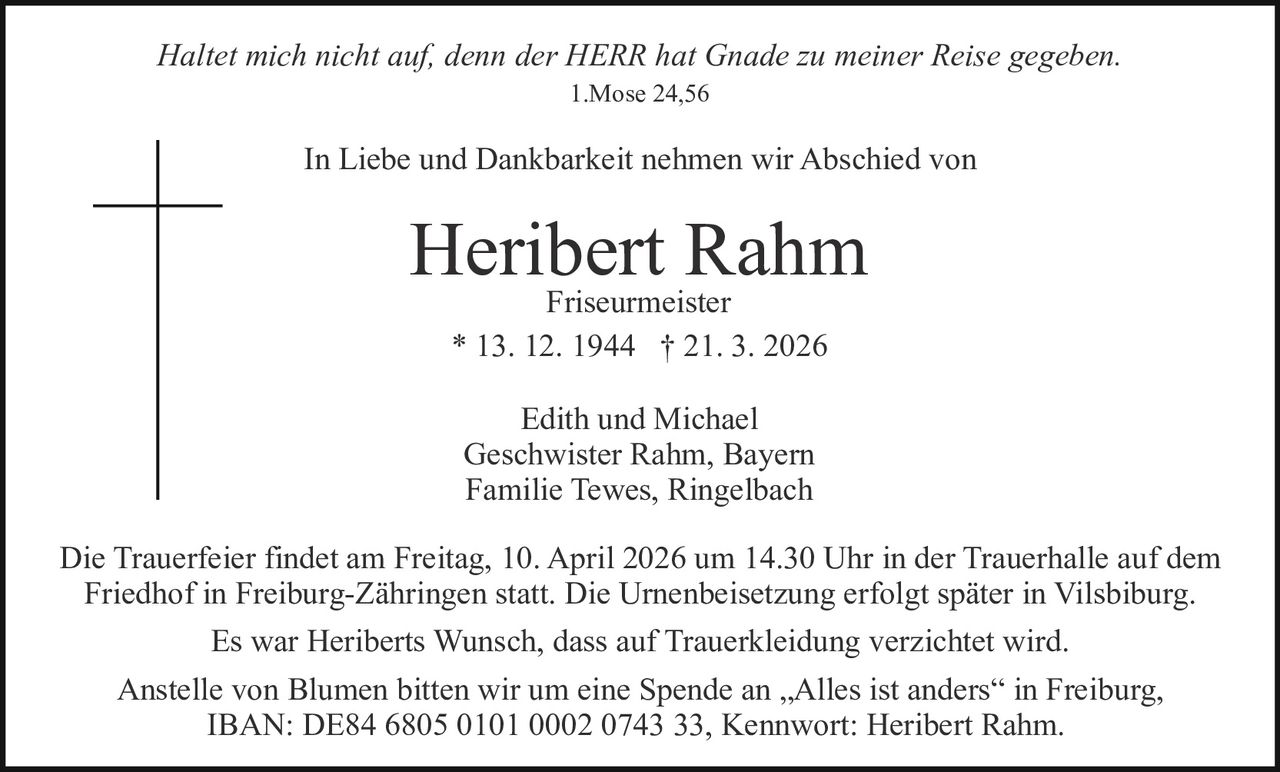 Haltet mich nicht auf, denn der HERR hat Gnade zu meiner Reise gegeben.
1.Mose 24,56

In Liebe und Dankbarkeit nehmen wir Abschied von

Heribert
Rahm
Friseurmeister
* 13. 12. 1944 † 21. 3. 2026
Edith und Michael
Geschwister Rahm, Bayern
Familie Tewes, Ringelbach
Die Trauerfeier findet am Freitag, 10. April 2026 um 14.30 Uhr in der Trauerhalle auf dem
Friedhof in Freiburg-Zähringen statt. Die Urnenbeisetzung erfolgt später in Vilsbiburg.
Es war Heriberts Wunsch, dass auf Trauerkleidung verzichtet wird.
Anstelle von Blumen bitten wir um eine Spende an „Alles ist anders“ in Freiburg,
IBAN: DE84 6805 0101 0002 0743 33, Kennwort: Heribert Rahm.