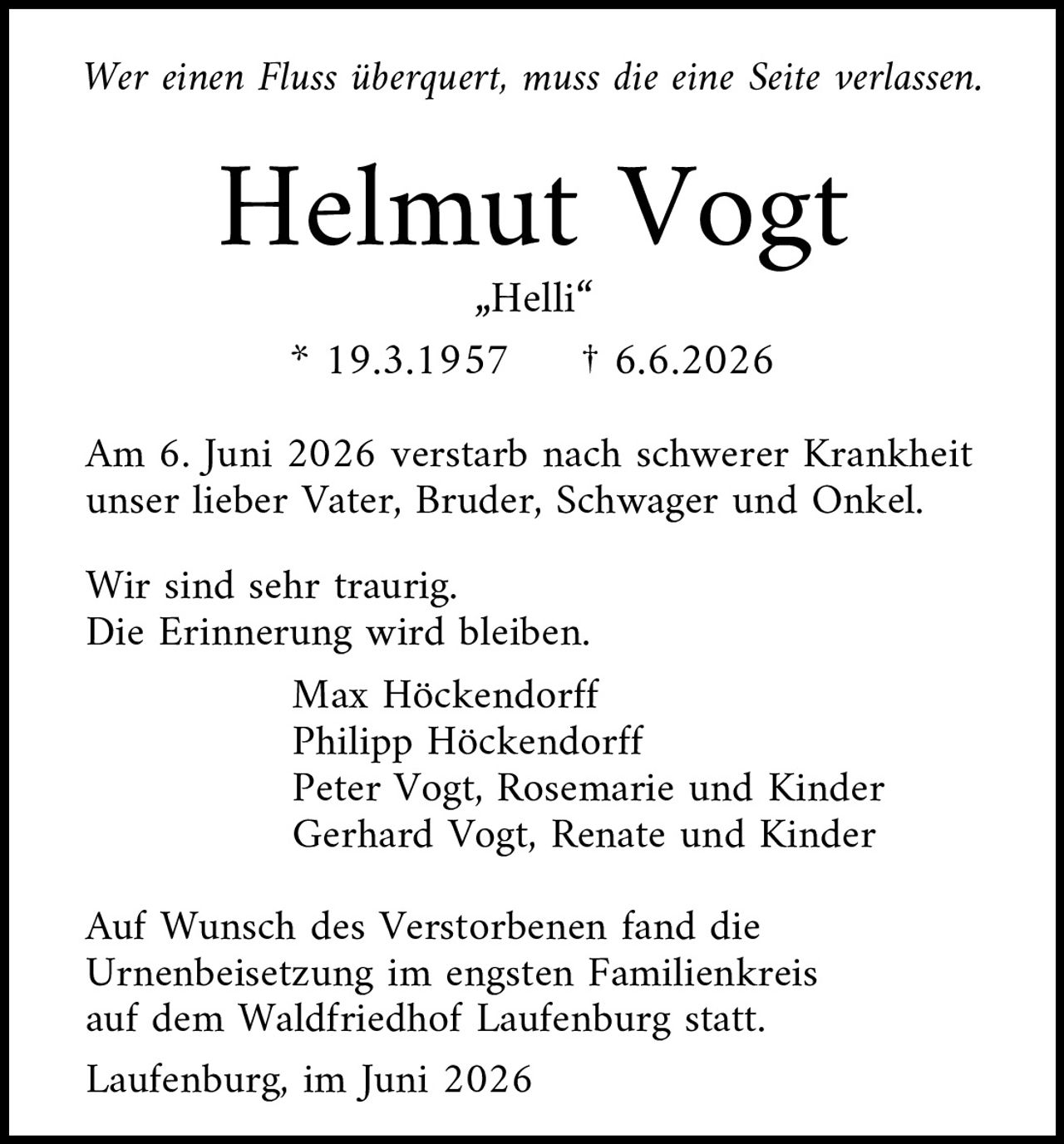 <p><i>Wer einen Fluss überquert, muss die eine Seite verlassen.</i></p><p><strong>Helmut Vogt</strong><br>„Helli"<br>* 19.3.1957  † 6.6.2026</p><p>Am 6. Juni 2026 verstarb nach schwerer Krankheit unser lieber Vater, Bruder, Schwager und Onkel.</p><p>Wir sind sehr traurig.<br>Die Erinnerung wird bleiben.</p><p>Max Höckendorff<br>Philipp Höckendorff<br>Peter Vogt, Rosemarie und Kinder<br>Gerhard Vogt, Renate und Kinder</p><p>Auf Wunsch des Verstorbenen fand die Urnenbeisetzung im engsten Familienkreis auf dem Waldfriedhof Laufenburg statt.</p><p>Laufenburg, im Juni 2026</p>