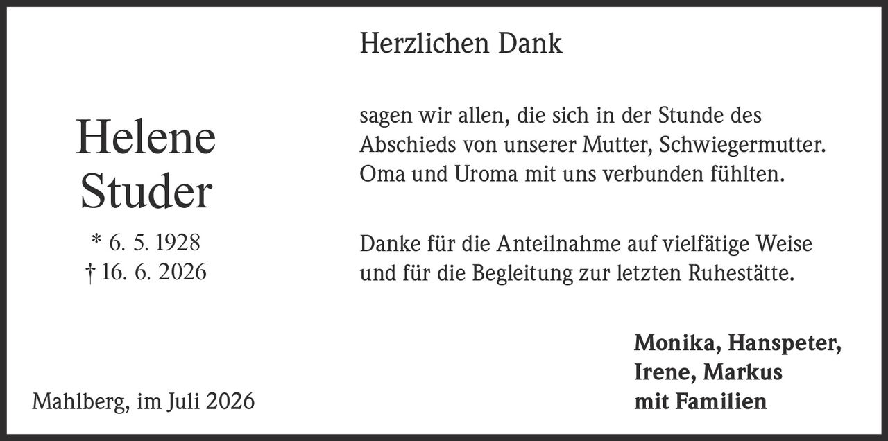<p><strong>Herzlichen Dank</strong></p><p>sagen wir allen, die sich in der Stunde des Abschieds von unserer Mutter, Schwiegermutter, Oma und Uroma mit uns verbunden fühlten.</p><p>Danke für die Anteilnahme auf vielfätige Weise und für die Begleitung zur letzten Ruhestätte.</p><p>Monika, Hanspeter, Irene, Markus<br>Mahlberg, im Juli 2026 mit Familien</p><p>* 6. 5. 1928<br>† 16. 6. 2026</p>