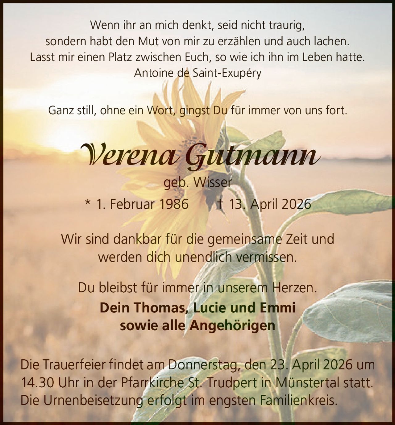 Wenn ihr an mich denkt, seid nicht traurig,
sondern habt den Mut von mir zu erzählen und auch lachen.
Lasst mir einen Platz zwischen Euch, so wie ich ihn im Leben hatte.
Antoine de Saint-Exupéry
Ganz still, ohne ein Wort, gingst Du für immer von uns fort.

Verena Gutmann
geb. Wisser
* 1. Februar 1986   † 13. April 2026
Wir sind dankbar für die gemeinsame Zeit und
werden dich unendlich vermissen.
Du bleibst für immer in unserem Herzen.
Dein Thomas, Lucie und Emmi
sowie alle Angehörigen
Die Trauerfeier findet am Donnerstag, den 23. April 2026 um
14.30 Uhr in der Pfarrkirche St. Trudpert in Münstertal statt.
Die Urnenbeisetzung erfolgt im engsten Familienkreis.