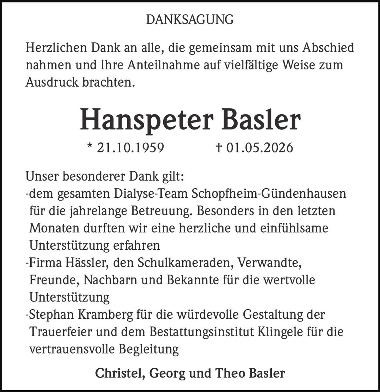 <strong>DANKSAGUNG</strong><br><br>Herzlichen Dank an alle, die gemeinsam mit uns Abschied nahmen und Ihre Anteilnahme auf vielfältige Weise zum Ausdruck brachten.<br><br><strong>Hanspeter Basler</strong><br>* 21.10.1959 † 01.05.2026<br><br>Unser besonderer Dank gilt:<br>-dem gesamten Dialyse-Team Schopfheim-Gündenhausen für die jahrelange Betreuung. Besonders in den letzten Monaten durften wir eine herzliche und einfühlsame Unterstützung erfahren<br>-Firma Hässler, den Schulkameraden, Verwandte, Freunde, Nachbarn und Bekannte für die wertvolle Unterstützung<br>-Stephan Kramberg für die würdevolle Gestaltung der Trauerfeier und dem Bestattungsinstitut Klingele für die vertrauensvolle Begleitung<br><br>Christel, Georg und Theo Basler