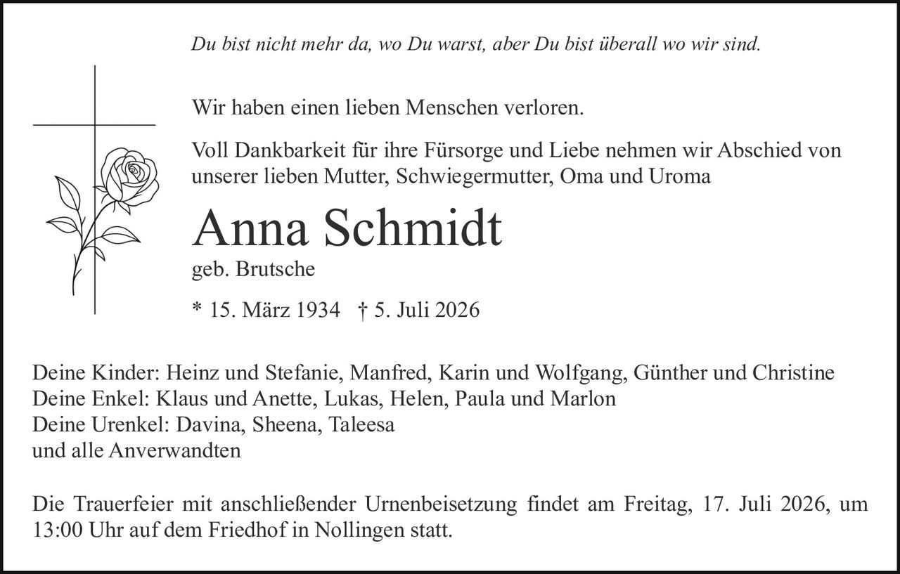 <p><i>Du bist nicht mehr da, wo Du warst, aber Du bist überall wo wir sind.</i></p>

<p>Wir haben einen lieben Menschen verloren.</p>

<p>Voll Dankbarkeit für ihre Fürsorge und Liebe nehmen wir Abschied von unserer lieben Mutter, Schwiegermutter, Oma und Uroma</p>

<p><strong>Anna Schmidt</strong></p>

<p>geb. Brutsche</p>

<p>* 15. März 1934 † 5. Juli 2026</p>

<p>Deine Kinder: Heinz und Stefanie, Manfred, Karin und Wolfgang, Günther und Christine<br>
Deine Enkel: Klaus und Anette, Lukas, Helen, Paula und Marlon<br>
Deine Urenkel: Davina, Sheena, Taleesa<br>
und alle Anverwandten</p>

<p>Die Trauerfeier mit anschließender Urnenbeisetzung findet am Freitag, 17. Juli 2026, um 13:00 Uhr auf dem Friedhof in Nollingen statt.</p>