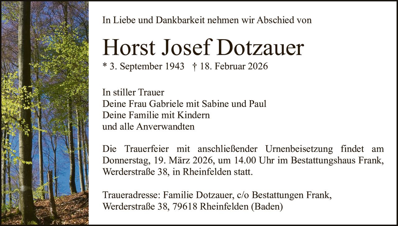In Liebe und Dankbarkeit nehmen wir Abschied von

Horst Josef Dotzauer
* 3. September 1943 † 18. Februar 2026
In stiller Trauer
Deine Frau Gabriele mit Sabine und Paul
Deine Familie mit Kindern
und alle Anverwandten
Die Trauerfeier mit anschließender Urnenbeisetzung findet am
Donnerstag, 19. März 2026, um 14.00 Uhr im Bestattungshaus Frank,
Werderstraße 38, in Rheinfelden statt.
Traueradresse: Familie Dotzauer, c/o Bestattungen Frank,
Werderstraße 38, 79618 Rheinfelden (Baden)