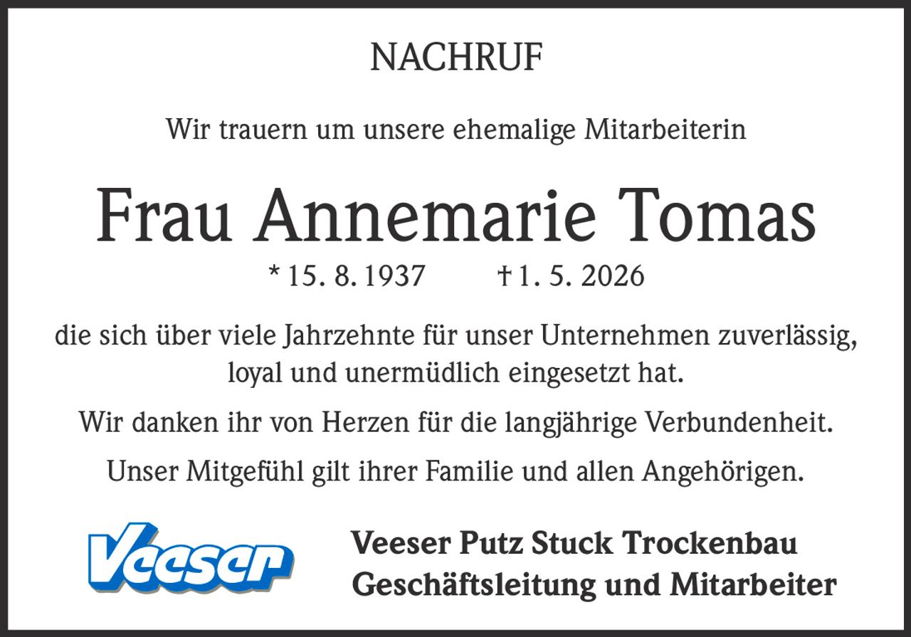 <p>NACHRUF</p><p>Wir trauern um unsere ehemalige Mitarbeiterin</p><p><strong>Frau Annemarie Tomas</strong><br>* 15. 8. 1937 † 1. 5. 2026</p><p>die sich über viele Jahrzehnte für unser Unternehmen zuverlässig, loyal und unermüdlich eingesetzt hat.</p><p>Wir danken ihr von Herzen für die langjährige Verbundenheit.<br>Unser Mitgefühl gilt ihrer Familie und allen Angehörigen.</p><p>Veeser Putz Stuck Trockenbau<br>Geschäftsleitung und Mitarbeiter</p>