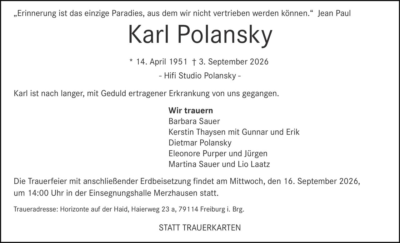<p>„Erinnerung ist das einzige Paradies, aus dem wir nicht vertrieben werden können." Jean Paul</p>

<p><strong>Karl Polansky</strong><br />
* 14. April 1951 † 3. September 2026<br />
- Hifi Studio Polansky -</p>

<p>Karl ist nach langer, mit Geduld ertragener Erkrankung von uns gegangen.</p>

<p><strong>Wir trauern</strong><br />
Barbara Sauer<br />
Kerstin Thaysen mit Gunnar und Erik<br />
Dietmar Polansky<br />
Eleonore Purper und Jürgen<br />
Martina Sauer und Lio Laatz</p>

<p>Die Trauerfeier mit anschließender Erdbeisetzung findet am Mittwoch, den 16. September 2026, um 14:00 Uhr in der Einsegnungshalle Merzhausen statt.</p>

<p>Traueradresse: Horizonte auf der Haid, Haierweg 23 a, 79114 Freiburg i. Brg.</p>

<p><strong>STATT TRAUERKARTEN</strong></p>